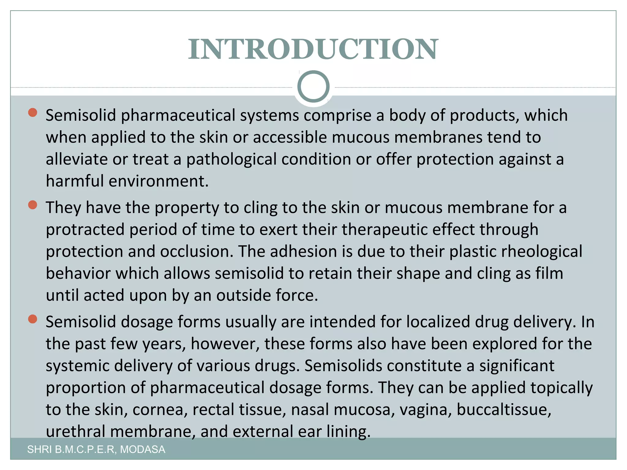 INTRODUCTION
 Semisolid pharmaceutical systems comprise a body of products, which

when applied to the skin or accessible mucous membranes tend to
alleviate or treat a pathological condition or offer protection against a
harmful environment.
 They have the property to cling to the skin or mucous membrane for a
protracted period of time to exert their therapeutic effect through
protection and occlusion. The adhesion is due to their plastic rheological
behavior which allows semisolid to retain their shape and cling as film
until acted upon by an outside force.
 Semisolid dosage forms usually are intended for localized drug delivery. In
the past few years, however, these forms also have been explored for the
systemic delivery of various drugs. Semisolids constitute a significant
proportion of pharmaceutical dosage forms. They can be applied topically
to the skin, cornea, rectal tissue, nasal mucosa, vagina, buccaltissue,
urethral membrane, and external ear lining.
SHRI B.M.C.P.E.R, MODASA

 