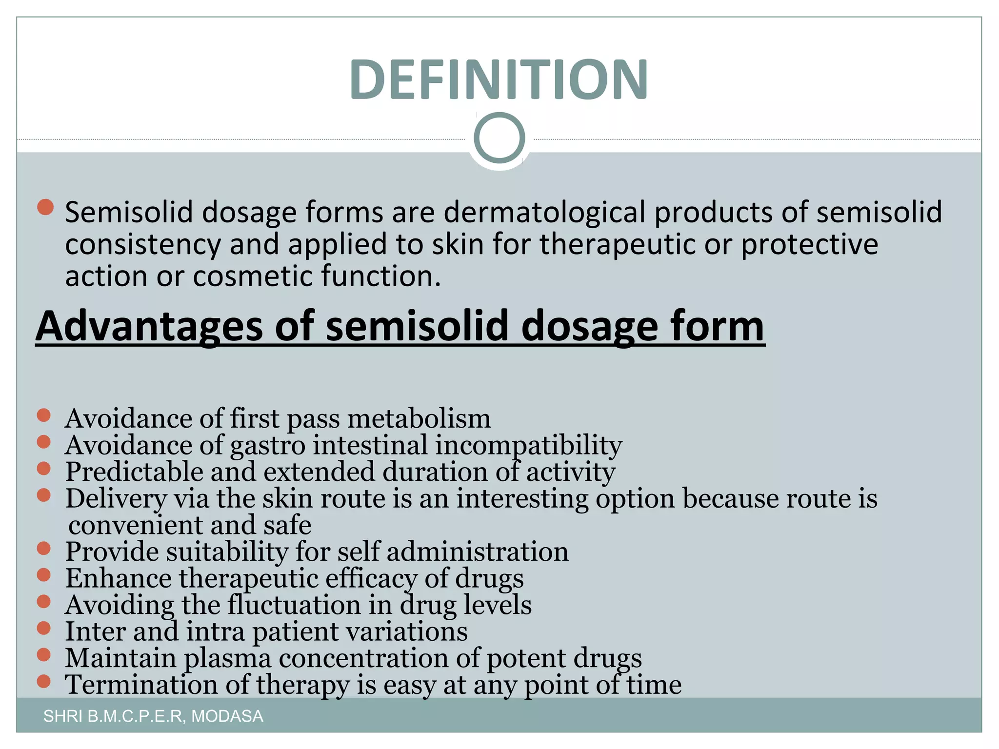 DEFINITION
 Semisolid dosage forms are dermatological products of semisolid

consistency and applied to skin for therapeutic or protective
action or cosmetic function.

Advantages of semisolid dosage form
 Avoidance of first pass metabolism
 Avoidance of gastro intestinal incompatibility
 Predictable and extended duration of activity
 Delivery via the skin route is an interesting option because route is

convenient and safe
 Provide suitability for self administration
 Enhance therapeutic efficacy of drugs
 Avoiding the fluctuation in drug levels
 Inter and intra patient variations
 Maintain plasma concentration of potent drugs
 Termination of therapy is easy at any point of time
SHRI B.M.C.P.E.R, MODASA

 