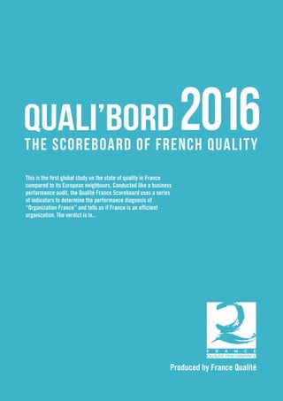 Produced by France Qualité
QUALI’BORD
THE SCOREBOARD OF FRENCH QUALITY
This is the first global study on the state of quality in France
compared to its European neighbours. Conducted like a business
performance audit, the Qualité France Scoreboard uses a series
of indicators to determine the performance diagnosis of
“Organization France” and tells us if France is an efficient
organization. The verdict is in...
 