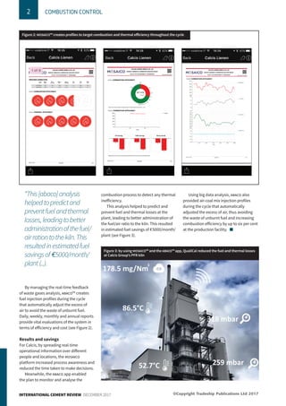 2 COMBUSTION CONTROL
INTERNATIONAL CEMENT REVIEW DECEMBER 2017
By managing the real-time feedback
of waste gases analysis, abaco™ creates
fuel injection profiles during the cycle
that automatically adjust the excess of
air to avoid the waste of unburnt fuel.
Daily, weekly, monthly and annual reports
provide vital evaluations of the system in
terms of efficiency and cost (see Figure 2).
Results and savings
For Calcis, by spreading real-time
operational information over different
people and locations, the mosaico
platform increased process awareness and
reduced the time taken to make decisions.
Meanwhile, the abaco app enabled
the plan to monitor and analyse the
combustion process to detect any thermal
inefficiency.
This analysis helped to predict and
prevent fuel and thermal losses at the
plant, leading to better administration of
the fuel/air ratio to the kiln. This resulted
in estimated fuel savings of E5000/month/
plant (see Figure 3).
Using big data analysis, abaco also
provided air-coal mix injection profiles
during the cycle that automatically
adjusted the excess of air, thus avoiding
the waste of unburnt fuel and increasing
combustion efficiency by up to six per cent
at the production facility. n
Figure 2: MOSAICO™ creates profiles to target combustion and thermal efficiency throughout the cycle
Figure 3: by using MOSAICO™ and the ABACO™ app, QualiCal reduced the fuel and thermal losses
at Calcis Group’s PFR kiln
“This[abaco]analysis
helpedtopredictand
preventfuelandthermal
losses,leadingtobetter
administrationofthefuel/
airrationtothekiln.This
resultedinestimatedfuel
savingsofE5000/month/
plant(...).
©Copyright Tradeship Publications Ltd 2017
 