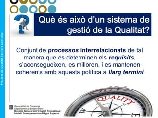 Què és això d’un sistema de
gestió de la Qualitat?
Conjunt de processos interrelacionats de tal
manera que es determinen els requisits,
s’aconsegueixen, es milloren, i es mantenen
coherents amb aquesta política a llarg termini
 