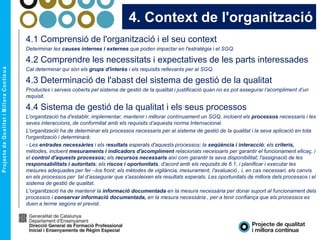4. Context de l'organització
4.1 Comprensió de l'organització i el seu context
Determinar les causes internes i externes que poden impactar en l'estratègia i el SGQ.
4.2 Comprendre les necessitats i expectatives de les parts interessades
Cal determinar qui són els grups d'interès i els requisits rellevants per al SGQ.
4.3 Determinació de l'abast del sistema de gestió de la qualitat
Productes i serveis coberts pel sistema de gestió de la qualitat i justificació quan no es pot assegurar l’acompliment d’un
requisit.
4.4 Sistema de gestió de la qualitat i els seus processos
L'organització ha d'establir, implementar, mantenir i millorar contínuament un SGQ, incloent els processos necessaris i les
seves interaccions, de conformitat amb els requisits d’aquesta norma Internacional.
L'organització ha de determinar els processos necessaris per al sistema de gestió de la qualitat i la seva aplicació en tota
l'organització i determinarà:
- Les entrades necessàries i els resultats esperats d'aquests processos; la seqüència i interacció; els criteris,
mètodes, incloent mesuraments i indicadors d'acompliment relacionats necessaris per garantir el funcionament eficaç, i
el control d'aquests processos; els recursos necessaris així com garantir la seva disponibilitat; l'assignació de les
responsabilitats i autoritats; els riscos i oportunitats, d'acord amb els requisits de 6.1, i planificar i executar les
mesures adequades per fer –los front; els mètodes de vigilància, mesurament, l'avaluació , i, en cas necessari, els canvis
en els processos per tal d’assegurar que s'assoleixen els resultats esperats. Les oportunitats de millora dels processos i el
sistema de gestió de qualitat.
L'organització ha de mantenir la informació documentada en la mesura necessària per donar suport al funcionament dels
processos i conservar informació documentada, en la mesura necessària , per a tenir confiança que els processos es
duen a terme segons el previst.
 