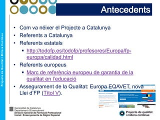• Com va néixer el Projecte a Catalunya
• Referents a Catalunya
• Referents estatals
 http://todofp.es/todofp/profesores/Europa/fp-
europa/calidad.html
• Referents europeus
 Marc de referència europeu de garantia de la
qualitat en l’educació
• Assegurament de la Qualitat: Europa EQAVET, nova
Llei d’FP (Títol V).
Antecedents
 