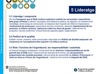 5 Lideratge
5.1 Lideratge i compromís
Per tal d’assegurar que el SGQ s’enfoca realment a satisfer les necessitats i expectatives
dels grups d’interès (i clients) i acompleix amb eficàcia la política, els objectius, és coherent amb
l'estratègia, desenvolupa la comunicació, la integració dels requisits del SGQ en l'organització,
l’enfocament per processos, proporciona recursos necessaris, afavoreix l'apoderament de les
persones, la millora contínua, l’aplicació a totes les àrees de gestió i l’alliberament de
productes i serveis conformes i d’acord amb els aspectes legals i reglamentaris.
5.2 Política de la qualitat
Establir, revisar, mantenir, estar comunicada i disponible una Política de Qualitat adequada i de
compromís en l’acompliment dels requisits i la millora contínua.
5.3 Rols / funcions de l'organització, les responsabilitats i autoritats
La direcció assegura l’assignació i comunicació de les funcions i responsabilitats per tal de
garantir que el SGQ actua d’acord amb els requisits de la norma, que els processos
proporcionen els resultats previstos, informa sobre les oportunitats de millora i d’innovació, el
client se situa en el focus de l’organització, i manté en tot moment la integritat del SGQ.
 