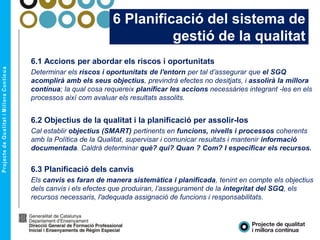 6 Planificació del sistema de
gestió de la qualitat
6.1 Accions per abordar els riscos i oportunitats
Determinar els riscos i oportunitats de l'entorn per tal d’assegurar que el SGQ
acomplirà amb els seus objectius, previndrà efectes no desitjats, i assolirà la millora
contínua; la qual cosa requereix planificar les accions necessàries integrant -les en els
processos així com avaluar els resultats assolits.
6.2 Objectius de la qualitat i la planificació per assolir-los
Cal establir objectius (SMART) pertinents en funcions, nivells i processos coherents
amb la Política de la Qualitat, supervisar i comunicar resultats i mantenir informació
documentada. Caldrà determinar què? qui? Quan ? Com? I especificar els recursos.
6.3 Planificació dels canvis
Els canvis es faran de manera sistemàtica i planificada, tenint en compte els objectius
dels canvis i els efectes que produiran, l’assegurament de la integritat del SGQ, els
recursos necessaris, l'adequada assignació de funcions i responsabilitats.
 