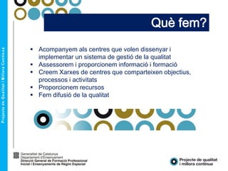 Què fem?
 Acompanyem als centres que volen dissenyar i
implementar un sistema de gestió de la qualitat
 Assessorem i proporcionem informació i formació
 Creem Xarxes de centres que comparteixen objectius,
processos i activitats
 Proporcionem recursos
 Fem difusió de la qualitat
 