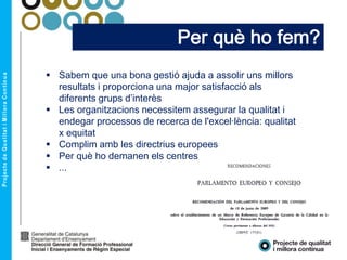Per què ho fem?
 Sabem que una bona gestió ajuda a assolir uns millors
resultats i proporciona una major satisfacció als
diferents grups d’interès
 Les organitzacions necessitem assegurar la qualitat i
endegar processos de recerca de l'excel·lència: qualitat
x equitat
 Complim amb les directrius europees
 Per què ho demanen els centres
 ...
 