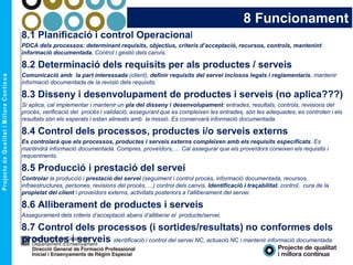8 Funcionament
8.1 Planificació i control Operacional
PDCA dels processos: determinant requisits, objectius, criteris d’acceptació, recursos, controls, mantenint
informació documentada. Control i gestió dels canvis.
8.2 Determinació dels requisits per als productes / serveis
Comunicació amb la part interessada (client), definir requisits del servei inclosos legals i reglamentaris, mantenir
informació documentada de la revisió dels requisits.
8.3 Disseny i desenvolupament de productes i serveis (no aplica???)
Si aplica, cal implementar i mantenir un pla del disseny i desenvolupament: entrades, resultats, controls, revisions del
procés, verificació del procés i validació; assegurant que es compleixen les entrades, són les adequades, es controlen i els
resultats són els esperats i estan alineats amb la missió. Es conservarà informació documentada.
8.4 Control dels processos, productes i/o serveis externs
Es controlarà que els processos, productes i serveis externs compleixen amb els requisits especificats. Es
mantindrà informació documentada. Compres, proveïdors, ... Cal assegurar que els proveïdors coneixen els requisits i
requeriments.
8.5 Producció i prestació del servei
Controlar la producció i prestació del servei (seguiment i control procés, informació documentada, recursos,
infraestructures, persones, revisions del procés, ...) control dels canvis, Identificació i traçabilitat, control, cura de la
propietat del client i proveïdors externs, activitats posteriors a l’alliberament del servei.
8.6 Alliberament de productes i serveis
Assegurament dels criteris d’acceptació abans d’alliberar el producte/servei.
8.7 Control dels processos (i sortides/resultats) no conformes dels
productes i serveis identificació i control del servei NC, actuació NC i mantenir informació documentada.
 