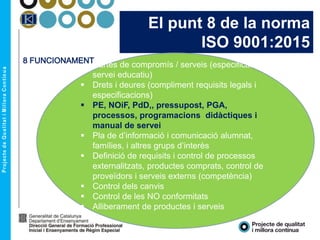 El punt 8 de la norma
ISO 9001:2015
 Cartes de compromís / serveis (especificacions
servei educatiu)
 Drets i deures (compliment requisits legals i
especificacions)
 PE, NOiF, PdD,, pressupost, PGA,
processos, programacions didàctiques i
manual de servei
 Pla de d’informació i comunicació alumnat,
famílies, i altres grups d’interès
 Definició de requisits i control de processos
externalitzats, productes comprats, control de
proveïdors i serveis externs (competència)
 Control dels canvis
 Control de les NO conformitats
 Alliberament de productes i serveis
8 FUNCIONAMENT
 