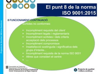 El punt 8 de la norma
ISO 9001:2015
Sortides no conformes:
 Incompliment requisits del client
 Incompliment legals i reglamentaris
 Incompliment sortides i dels criteris
acceptació dels processos
 Incompliment compromisos
 Insatisfacció sostinguda i significativa dels
grups d’interès...
 Incompliment requisits de la norma ISO 9001
 Altres que consideri el centre
 ...
8 FUNCIONAMENT CONTINUACIÓ
 