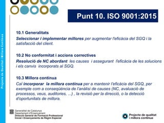 Punt 10. ISO 9001:2015
10.1 Generalitats
Seleccionar i implementar millores per augmentar l'eficàcia del SGQ i la
satisfacció del client.
10.2 No conformitat i accions correctives
Resolució de NC abordant les causes i assegurant l'eficàcia de les solucions
i els canvis incorporats al SGQ.
10.3 Millora contínua
Cal incorporar la millora contínua per a mantenir l’eficàcia del SGQ, per
exemple com a conseqüència de l’anàlisi de causes (NC, avaluació de
processos, veus, auditories, ...) , la revisió per la direcció, o la detecció
d’oportunitats de millora.
 