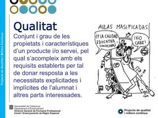 Qualitat
Conjunt i grau de les
propietats i característiques
d’un producte i/o servei, pel
qual s’acompleix amb els
requisits establerts per tal
de donar resposta a les
necessitats explicitades i
implícites de l’alumnat i
altres parts interessades.
 