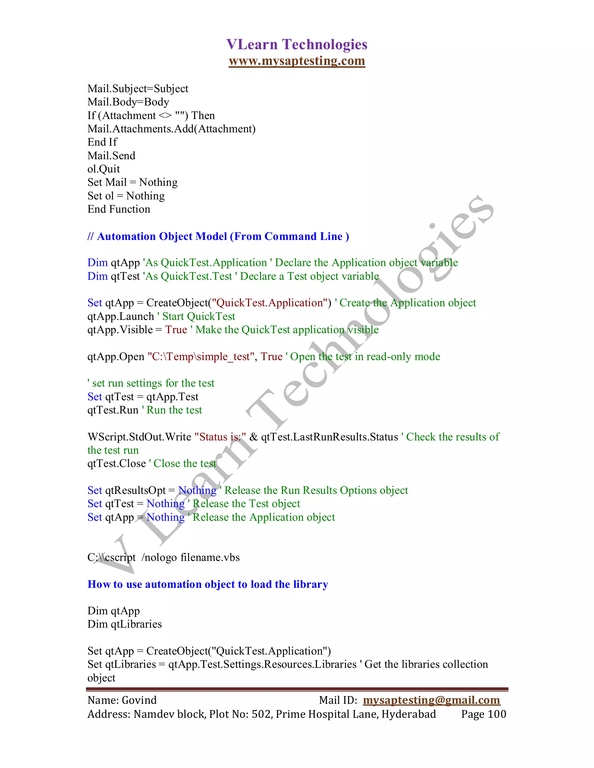 VLearn Technologies
                                  www.mysaptesting.com

Mail.Subject=Subject
Mail.Body=Body
If (Attachment <> "") Then
Mail.Attachments.Add(Attachment)
End If
Mail.Send
ol.Quit
Set Mail = Nothing
Set ol = Nothing
End Function

// Automation Object Model (From Command Line )

Dim qtApp 'As QuickTest.Application ' Declare the Application object variable
Dim qtTest 'As QuickTest.Test ' Declare a Test object variable

Set qtApp = CreateObject("QuickTest.Application") ' Create the Application object
qtApp.Launch ' Start QuickTest
qtApp.Visible = True ' Make the QuickTest application visible

qtApp.Open "C:Tempsimple_test", True ' Open the test in read-only mode

' set run settings for the test
Set qtTest = qtApp.Test
qtTest.Run ' Run the test

WScript.StdOut.Write "Status is:" & qtTest.LastRunResults.Status ' Check the results of
the test run
qtTest.Close ' Close the test

Set qtResultsOpt = Nothing ' Release the Run Results Options object
Set qtTest = Nothing ' Release the Test object
Set qtApp = Nothing ' Release the Application object


C:cscript /nologo filename.vbs

How to use automation object to load the library

Dim qtApp
Dim qtLibraries

Set qtApp = CreateObject("QuickTest.Application")
Set qtLibraries = qtApp.Test.Settings.Resources.Libraries ' Get the libraries collection
object
Name: Govind                                Mail ID: mysaptesting@gmail.com
Address: Namdev block, Plot No: 502, Prime Hospital Lane, Hyderabad Page 100
 