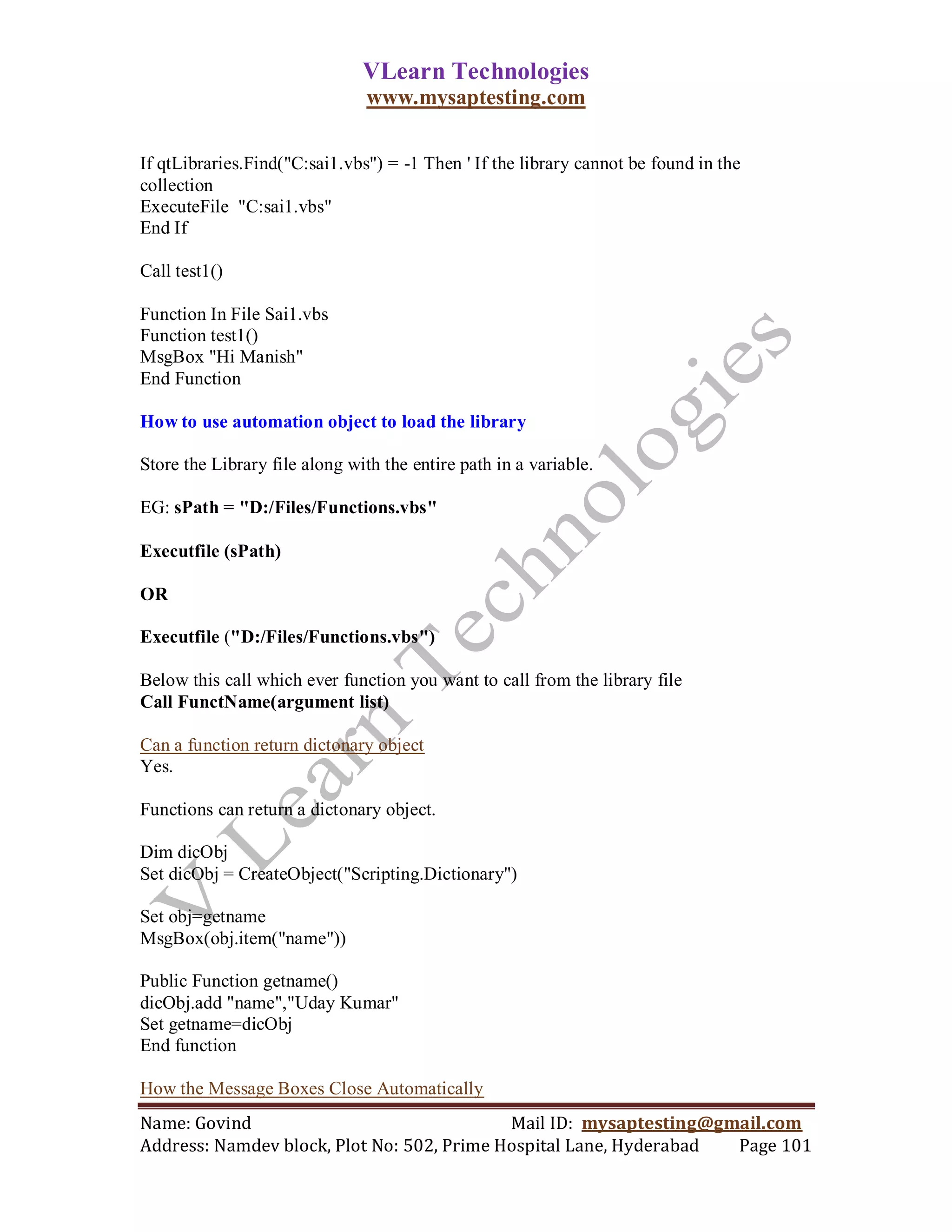 VLearn Technologies
                               www.mysaptesting.com

If qtLibraries.Find("C:sai1.vbs") = -1 Then ' If the library cannot be found in the
collection
ExecuteFile "C:sai1.vbs"
End If

Call test1()

Function In File Sai1.vbs
Function test1()
MsgBox "Hi Manish"
End Function

How to use automation object to load the library

Store the Library file along with the entire path in a variable.

EG: sPath = "D:/Files/Functions.vbs"

Executfile (sPath)

OR

Executfile ("D:/Files/Functions.vbs")

Below this call which ever function you want to call from the library file
Call FunctName(argument list)

Can a function return dictonary object
Yes.

Functions can return a dictonary object.

Dim dicObj
Set dicObj = CreateObject("Scripting.Dictionary")

Set obj=getname
MsgBox(obj.item("name"))

Public Function getname()
dicObj.add "name","Uday Kumar"
Set getname=dicObj
End function

How the Message Boxes Close Automatically
Name: Govind                                Mail ID: mysaptesting@gmail.com
Address: Namdev block, Plot No: 502, Prime Hospital Lane, Hyderabad Page 101
 