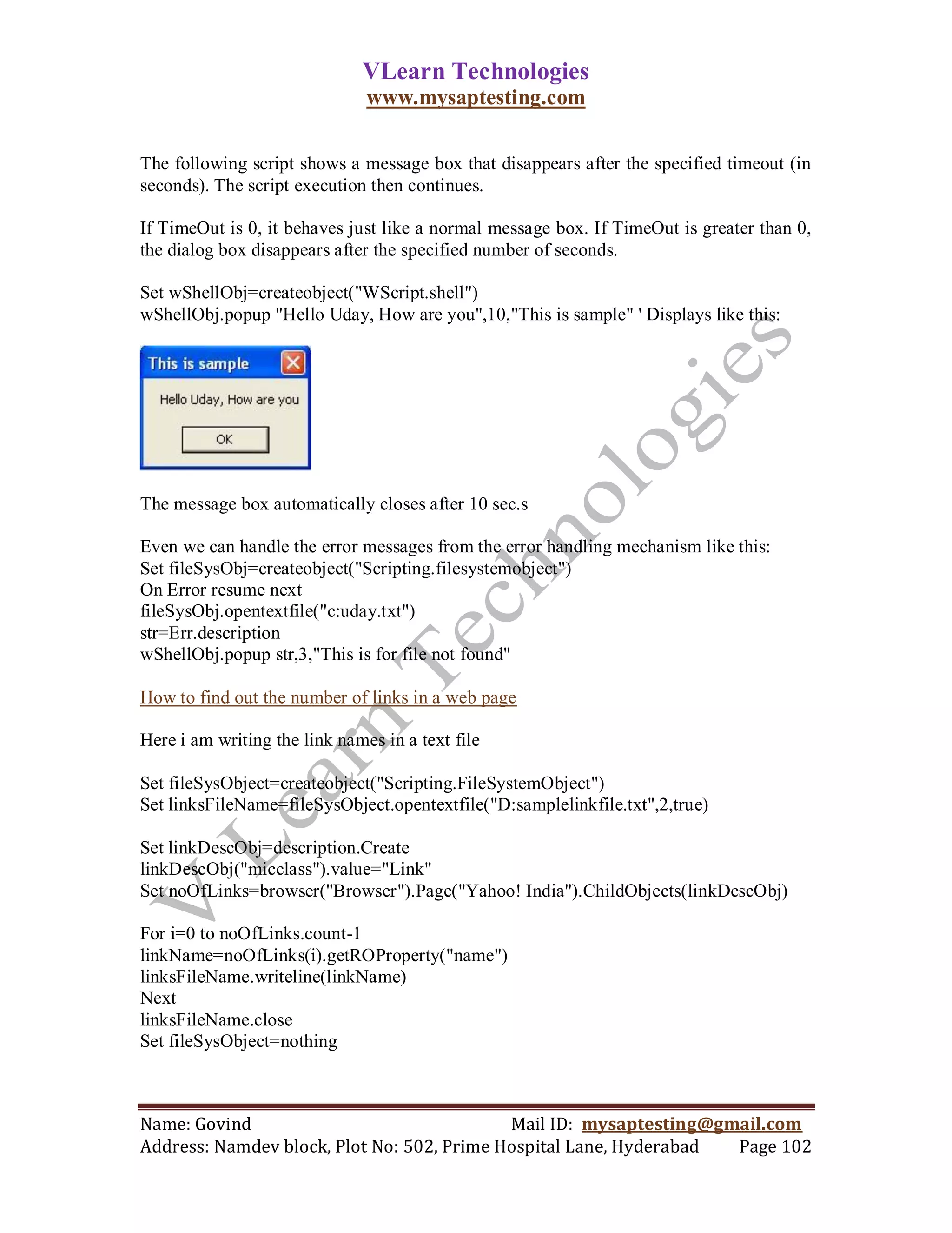 VLearn Technologies
                               www.mysaptesting.com

The following script shows a message box that disappears after the specified timeout (in
seconds). The script execution then continues.

If TimeOut is 0, it behaves just like a normal message box. If TimeOut is greater than 0,
the dialog box disappears after the specified number of seconds.

Set wShellObj=createobject("WScript.shell")
wShellObj.popup "Hello Uday, How are you",10,"This is sample" ' Displays like this:




The message box automatically closes after 10 sec.s

Even we can handle the error messages from the error handling mechanism like this:
Set fileSysObj=createobject("Scripting.filesystemobject")
On Error resume next
fileSysObj.opentextfile("c:uday.txt")
str=Err.description
wShellObj.popup str,3,"This is for file not found"

How to find out the number of links in a web page

Here i am writing the link names in a text file

Set fileSysObject=createobject("Scripting.FileSystemObject")
Set linksFileName=fileSysObject.opentextfile("D:samplelinkfile.txt",2,true)

Set linkDescObj=description.Create
linkDescObj("micclass").value="Link"
Set noOfLinks=browser("Browser").Page("Yahoo! India").ChildObjects(linkDescObj)

For i=0 to noOfLinks.count-1
linkName=noOfLinks(i).getROProperty("name")
linksFileName.writeline(linkName)
Next
linksFileName.close
Set fileSysObject=nothing



Name: Govind                                Mail ID: mysaptesting@gmail.com
Address: Namdev block, Plot No: 502, Prime Hospital Lane, Hyderabad Page 102
 