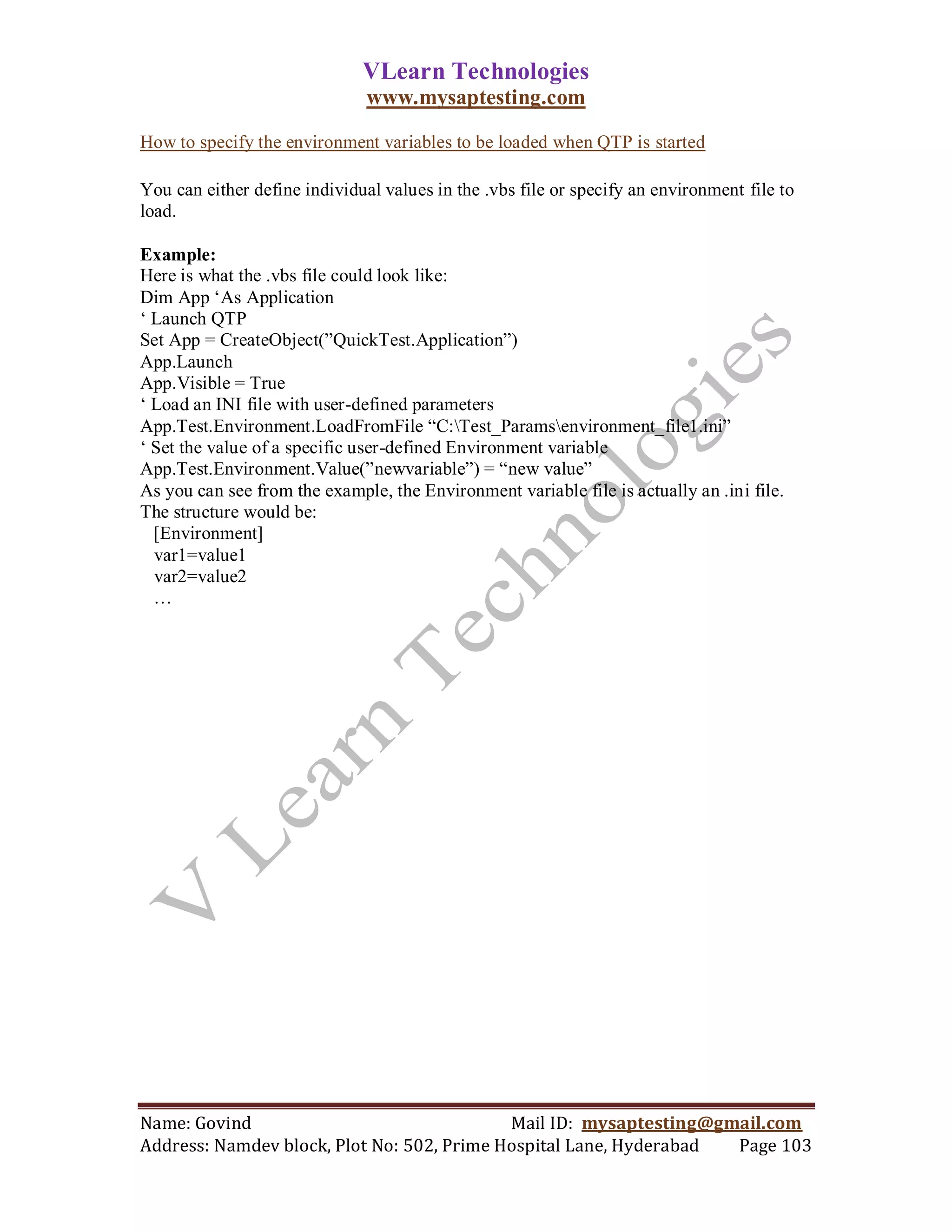 VLearn Technologies
                               www.mysaptesting.com

How to specify the environment variables to be loaded when QTP is started

You can either define individual values in the .vbs file or specify an environment file to
load.

Example:
Here is what the .vbs file could look like:
Dim App ‗As Application
‗ Launch QTP
Set App = CreateObject(‖QuickTest.Application‖)
App.Launch
App.Visible = True
‗ Load an INI file with user-defined parameters
App.Test.Environment.LoadFromFile ―C:Test_Paramsenvironment_file1.ini‖
‗ Set the value of a specific user-defined Environment variable
App.Test.Environment.Value(‖newvariable‖) = ―new value‖
As you can see from the example, the Environment variable file is actually an .ini file.
The structure would be:
  [Environment]
  var1=value1
  var2=value2
  …




Name: Govind                                Mail ID: mysaptesting@gmail.com
Address: Namdev block, Plot No: 502, Prime Hospital Lane, Hyderabad Page 103
 