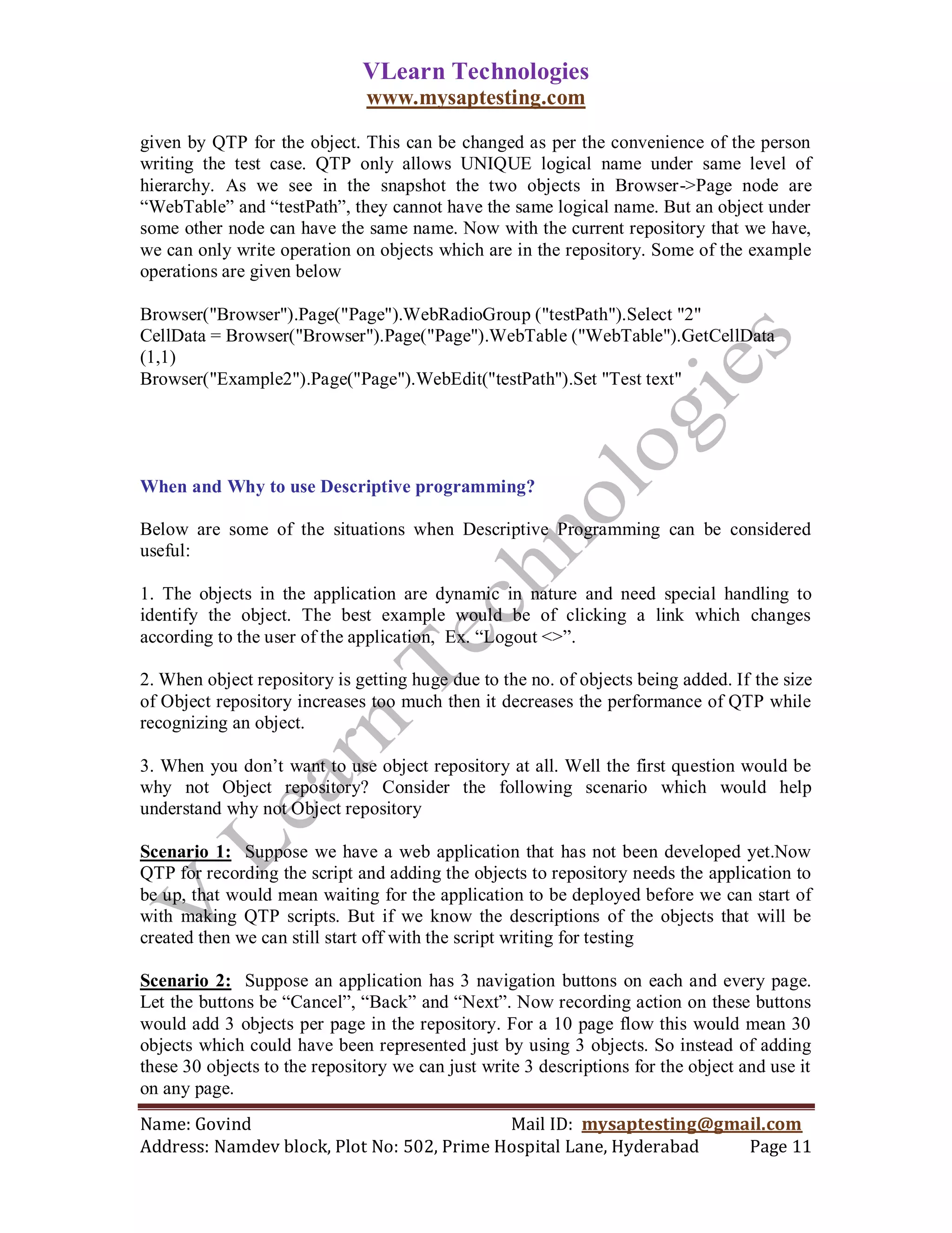 VLearn Technologies
                               www.mysaptesting.com

given by QTP for the object. This can be changed as per the convenience of the person
writing the test case. QTP only allows UNIQUE logical name under same level of
hierarchy. As we see in the snapshot the two objects in Browser->Page node are
―WebTable‖ and ―testPath‖, they cannot have the same logical name. But an object under
some other node can have the same name. Now with the current repository that we have,
we can only write operation on objects which are in the repository. Some of the example
operations are given below

Browser("Browser").Page("Page").WebRadioGroup ("testPath").Select "2"
CellData = Browser("Browser").Page("Page").WebTable ("WebTable").GetCellData
(1,1)
Browser("Example2").Page("Page").WebEdit("testPath").Set "Test text"




When and Why to use Descriptive programming?

Below are some of the situations when Descriptive Programming can be considered
useful:

1. The objects in the application are dynamic in nature and need special handling to
identify the object. The best example would be of clicking a link which changes
according to the user of the application, Ex. ―Logout <>‖.

2. When object repository is getting huge due to the no. of objects being added. If the size
of Object repository increases too much then it decreases the performance of QTP while
recognizing an object.

3. When you don‘t want to use object repository at all. Well the first question would be
why not Object repository? Consider the following scenario which would help
understand why not Object repository

Scenario 1: Suppose we have a web application that has not been developed yet.Now
QTP for recording the script and adding the objects to repository needs the application to
be up, that would mean waiting for the application to be deployed before we can start of
with making QTP scripts. But if we know the descriptions of the objects that will be
created then we can still start off with the script writing for testing

Scenario 2: Suppose an application has 3 navigation buttons on each and every page.
Let the buttons be ―Cancel‖, ―Back‖ and ―Next‖. Now recording action on these buttons
would add 3 objects per page in the repository. For a 10 page flow this would mean 30
objects which could have been represented just by using 3 objects. So instead of adding
these 30 objects to the repository we can just write 3 descriptions for the object and use it
on any page.
Name: Govind                                Mail ID: mysaptesting@gmail.com
Address: Namdev block, Plot No: 502, Prime Hospital Lane, Hyderabad  Page 11
 