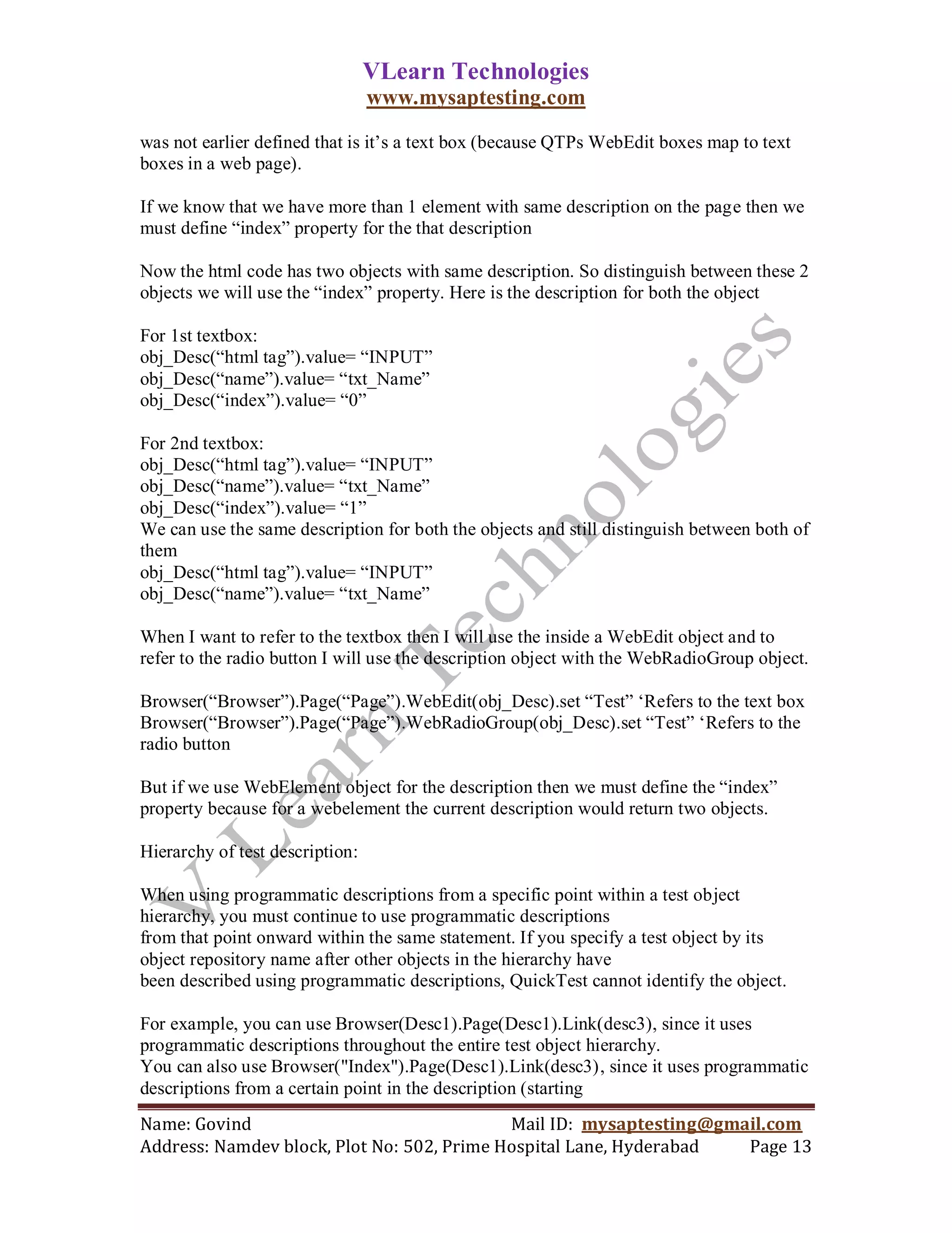 VLearn Technologies
                                 www.mysaptesting.com

was not earlier defined that is it‘s a text box (because QTPs WebEdit boxes map to text
boxes in a web page).

If we know that we have more than 1 element with same description on the page then we
must define ―index‖ property for the that description

Now the html code has two objects with same description. So distinguish between these 2
objects we will use the ―index‖ property. Here is the description for both the object

For 1st textbox:
obj_Desc(―html tag‖).value= ―INPUT‖
obj_Desc(―name‖).value= ―txt_Name‖
obj_Desc(―index‖).value= ―0‖

For 2nd textbox:
obj_Desc(―html tag‖).value= ―INPUT‖
obj_Desc(―name‖).value= ―txt_Name‖
obj_Desc(―index‖).value= ―1‖
We can use the same description for both the objects and still distinguish between both of
them
obj_Desc(―html tag‖).value= ―INPUT‖
obj_Desc(―name‖).value= ―txt_Name‖

When I want to refer to the textbox then I will use the inside a WebEdit object and to
refer to the radio button I will use the description object with the WebRadioGroup object.

Browser(―Browser‖).Page(―Page‖).WebEdit(obj_Desc).set ―Test‖ ‗Refers to the text box
Browser(―Browser‖).Page(―Page‖).WebRadioGroup(obj_Desc).set ―Test‖ ‗Refers to the
radio button

But if we use WebElement object for the description then we must define the ―index‖
property because for a webelement the current description would return two objects.

Hierarchy of test description:

When using programmatic descriptions from a specific point within a test object
hierarchy, you must continue to use programmatic descriptions
from that point onward within the same statement. If you specify a test object by its
object repository name after other objects in the hierarchy have
been described using programmatic descriptions, QuickTest cannot identify the object.

For example, you can use Browser(Desc1).Page(Desc1).Link(desc3), since it uses
programmatic descriptions throughout the entire test object hierarchy.
You can also use Browser("Index").Page(Desc1).Link(desc3), since it uses programmatic
descriptions from a certain point in the description (starting
Name: Govind                                Mail ID: mysaptesting@gmail.com
Address: Namdev block, Plot No: 502, Prime Hospital Lane, Hyderabad  Page 13
 