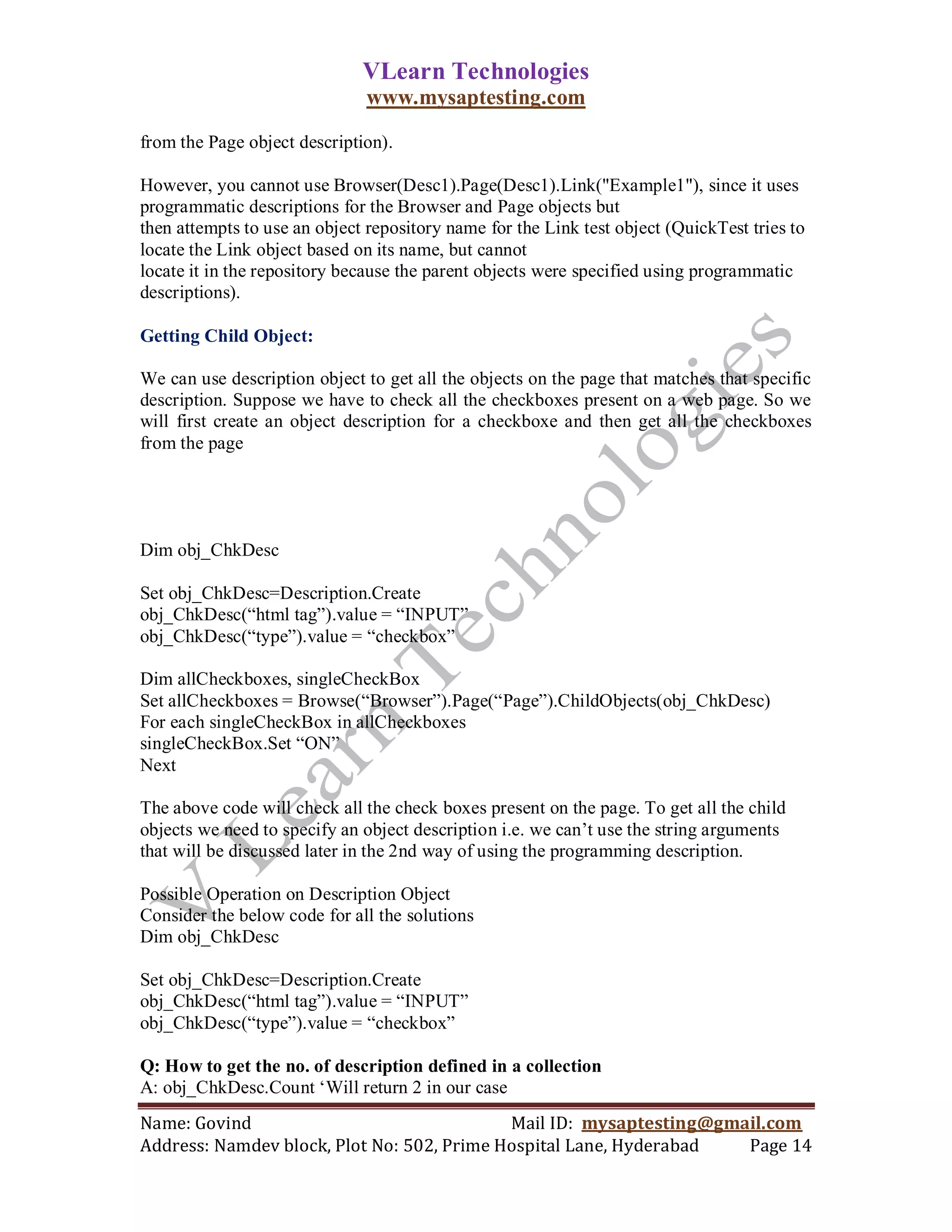 VLearn Technologies
                              www.mysaptesting.com

from the Page object description).

However, you cannot use Browser(Desc1).Page(Desc1).Link("Example1"), since it uses
programmatic descriptions for the Browser and Page objects but
then attempts to use an object repository name for the Link test object (QuickTest tries to
locate the Link object based on its name, but cannot
locate it in the repository because the parent objects were specified using programmatic
descriptions).

Getting Child Object:

We can use description object to get all the objects on the page that matches that specific
description. Suppose we have to check all the checkboxes present on a web page. So we
will first create an object description for a checkboxe and then get all the checkboxes
from the page




Dim obj_ChkDesc

Set obj_ChkDesc=Description.Create
obj_ChkDesc(―html tag‖).value = ―INPUT‖
obj_ChkDesc(―type‖).value = ―checkbox‖

Dim allCheckboxes, singleCheckBox
Set allCheckboxes = Browse(―Browser‖).Page(―Page‖).ChildObjects(obj_ChkDesc)
For each singleCheckBox in allCheckboxes
singleCheckBox.Set ―ON‖
Next

The above code will check all the check boxes present on the page. To get all the child
objects we need to specify an object description i.e. we can‘t use the string arguments
that will be discussed later in the 2nd way of using the programming description.

Possible Operation on Description Object
Consider the below code for all the solutions
Dim obj_ChkDesc

Set obj_ChkDesc=Description.Create
obj_ChkDesc(―html tag‖).value = ―INPUT‖
obj_ChkDesc(―type‖).value = ―checkbox‖

Q: How to get the no. of description defined in a collection
A: obj_ChkDesc.Count ‗Will return 2 in our case
Name: Govind                                Mail ID: mysaptesting@gmail.com
Address: Namdev block, Plot No: 502, Prime Hospital Lane, Hyderabad  Page 14
 