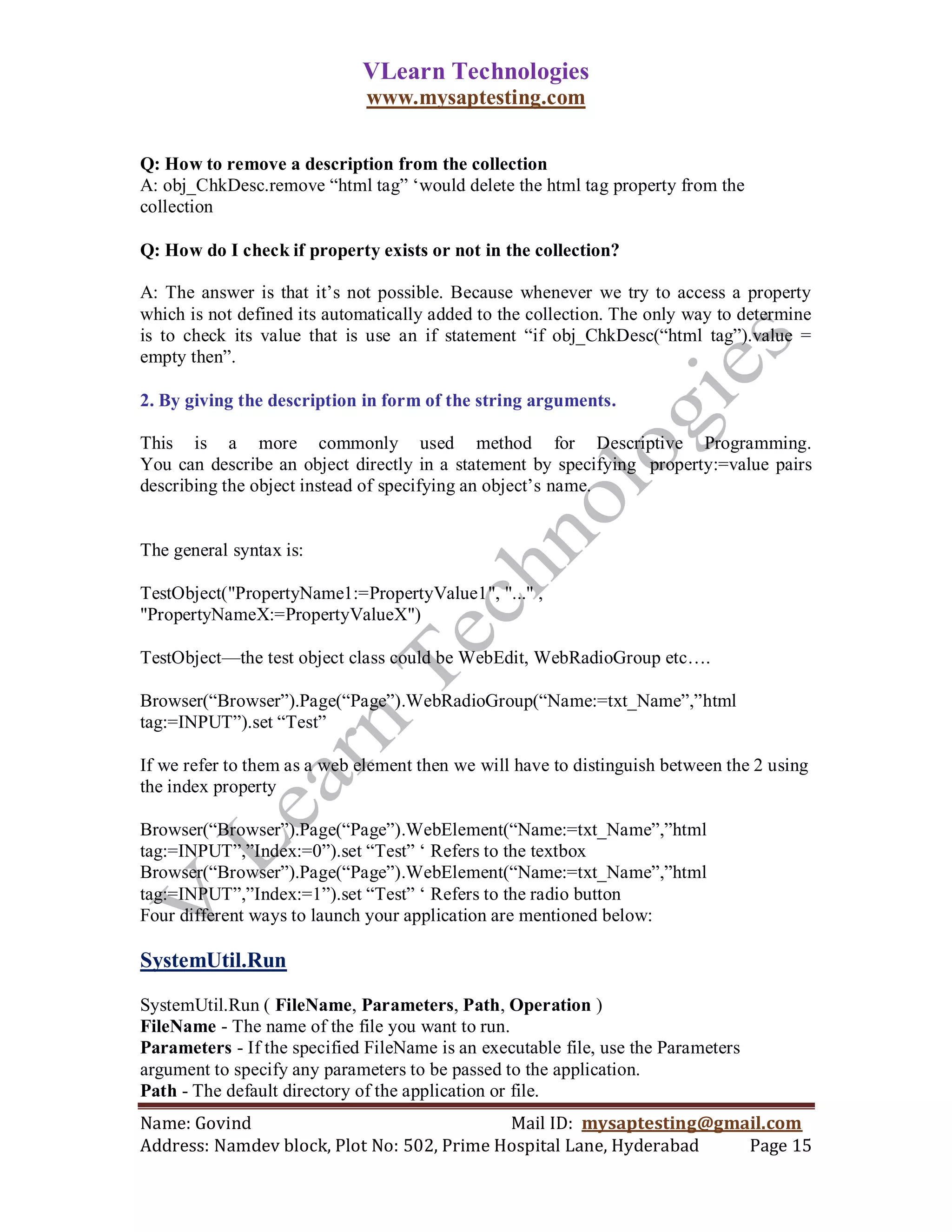 VLearn Technologies
                              www.mysaptesting.com


Q: How to remove a description from the collection
A: obj_ChkDesc.remove ―html tag‖ ‗would delete the html tag property from the
collection

Q: How do I check if property exists or not in the collection?

A: The answer is that it‘s not possible. Because whenever we try to access a property
which is not defined its automatically added to the collection. The only way to determine
is to check its value that is use an if statement ―if obj_ChkDesc(―html tag‖).value =
empty then‖.

2. By giving the description in form of the string arguments.

This is a more commonly used method for Descriptive Programming.
You can describe an object directly in a statement by specifying property:=value pairs
describing the object instead of specifying an object‘s name.


The general syntax is:

TestObject("PropertyName1:=PropertyValue1", "..." ,
"PropertyNameX:=PropertyValueX")

TestObject—the test object class could be WebEdit, WebRadioGroup etc….

Browser(―Browser‖).Page(―Page‖).WebRadioGroup(―Name:=txt_Name‖,‖html
tag:=INPUT‖).set ―Test‖

If we refer to them as a web element then we will have to distinguish between the 2 using
the index property

Browser(―Browser‖).Page(―Page‖).WebElement(―Name:=txt_Name‖,‖html
tag:=INPUT‖,‖Index:=0‖).set ―Test‖ ‗ Refers to the textbox
Browser(―Browser‖).Page(―Page‖).WebElement(―Name:=txt_Name‖,‖html
tag:=INPUT‖,‖Index:=1‖).set ―Test‖ ‗ Refers to the radio button
Four different ways to launch your application are mentioned below:

SystemUtil.Run

SystemUtil.Run ( FileName, Parameters, Path, Operation )
FileName - The name of the file you want to run.
Parameters - If the specified FileName is an executable file, use the Parameters
argument to specify any parameters to be passed to the application.
Path - The default directory of the application or file.
Name: Govind                                Mail ID: mysaptesting@gmail.com
Address: Namdev block, Plot No: 502, Prime Hospital Lane, Hyderabad  Page 15
 