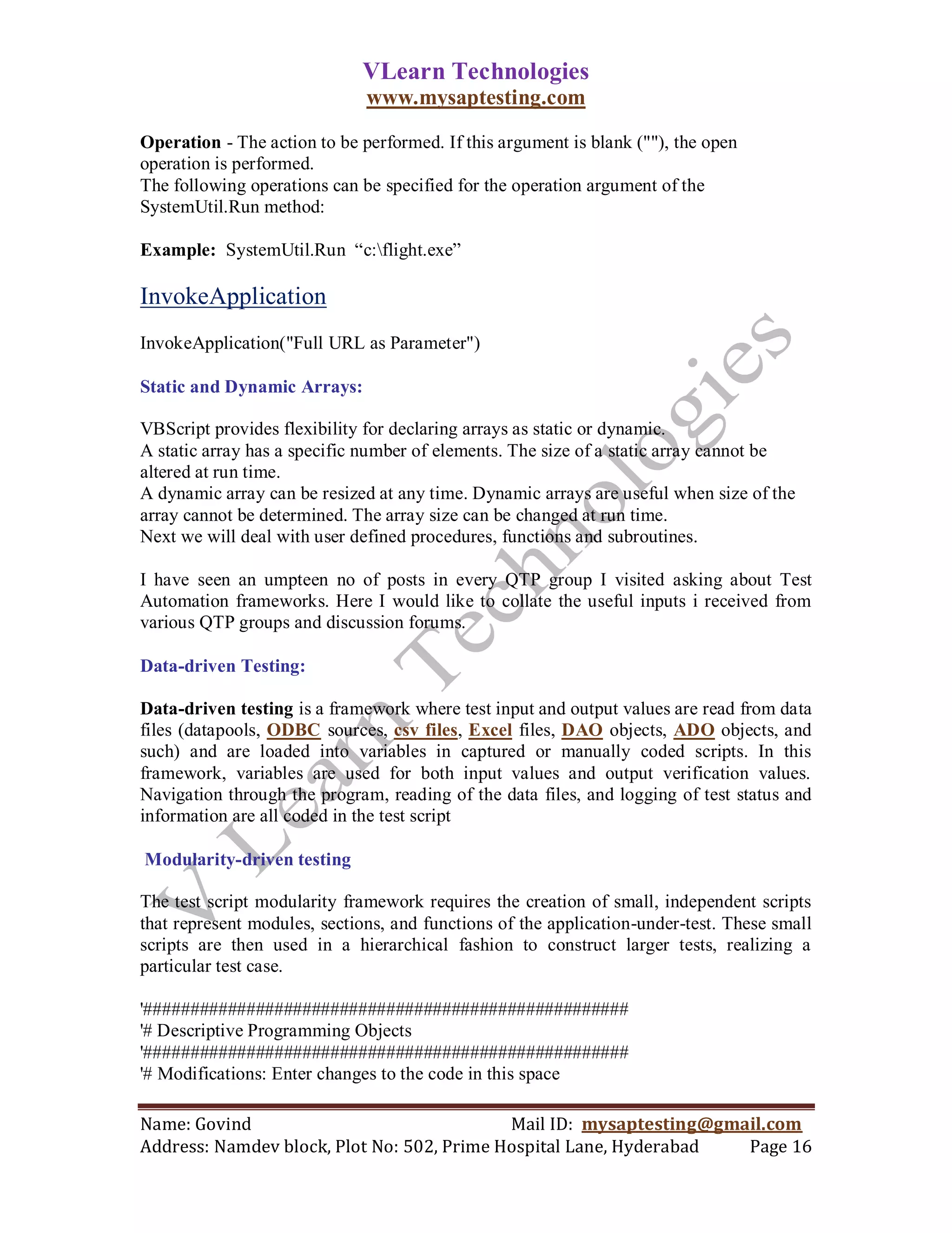VLearn Technologies
                              www.mysaptesting.com

Operation - The action to be performed. If this argument is blank (""), the open
operation is performed.
The following operations can be specified for the operation argument of the
SystemUtil.Run method:

Example: SystemUtil.Run ―c:flight.exe‖

InvokeApplication
InvokeApplication("Full URL as Parameter")

Static and Dynamic Arrays:

VBScript provides flexibility for declaring arrays as static or dynamic.
A static array has a specific number of elements. The size of a static array cannot be
altered at run time.
A dynamic array can be resized at any time. Dynamic arrays are useful when size of the
array cannot be determined. The array size can be changed at run time.
Next we will deal with user defined procedures, functions and subroutines.

I have seen an umpteen no of posts in every QTP group I visited asking about Test
Automation frameworks. Here I would like to collate the useful inputs i received from
various QTP groups and discussion forums.

Data-driven Testing:

Data-driven testing is a framework where test input and output values are read from data
files (datapools, ODBC sources, csv files, Excel files, DAO objects, ADO objects, and
such) and are loaded into variables in captured or manually coded scripts. In this
framework, variables are used for both input values and output verification values.
Navigation through the program, reading of the data files, and logging of test status and
information are all coded in the test script

Modularity-driven testing

The test script modularity framework requires the creation of small, independent scripts
that represent modules, sections, and functions of the application-under-test. These small
scripts are then used in a hierarchical fashion to construct larger tests, realizing a
particular test case.

'####################################################
'# Descriptive Programming Objects
'####################################################
'# Modifications: Enter changes to the code in this space

Name: Govind                                Mail ID: mysaptesting@gmail.com
Address: Namdev block, Plot No: 502, Prime Hospital Lane, Hyderabad  Page 16
 
