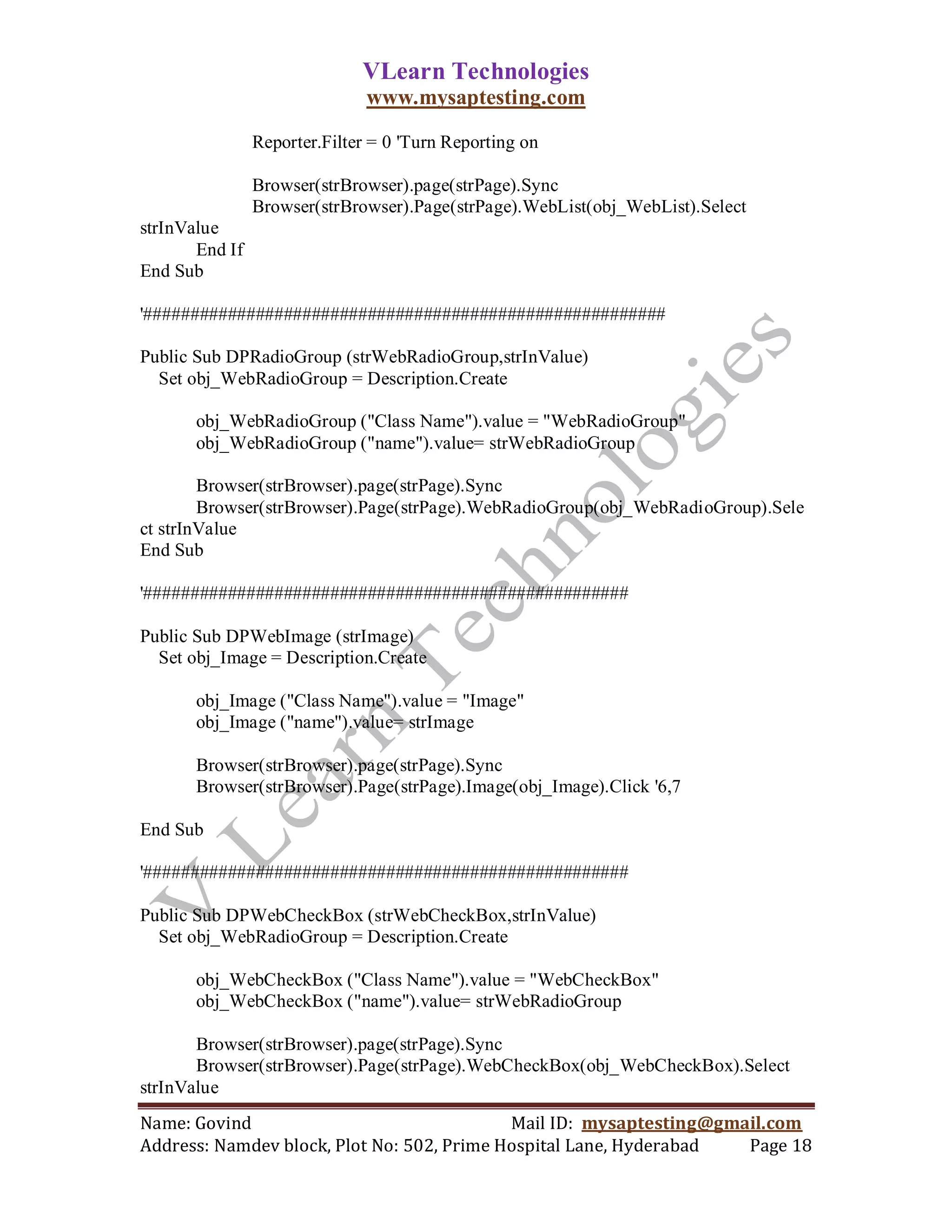 VLearn Technologies
                               www.mysaptesting.com

                Reporter.Filter = 0 'Turn Reporting on

                Browser(strBrowser).page(strPage).Sync
                Browser(strBrowser).Page(strPage).WebList(obj_WebList).Select
strInValue
       End If
End Sub

'########################################################

Public Sub DPRadioGroup (strWebRadioGroup,strInValue)
  Set obj_WebRadioGroup = Description.Create

       obj_WebRadioGroup ("Class Name").value = "WebRadioGroup"
       obj_WebRadioGroup ("name").value= strWebRadioGroup

        Browser(strBrowser).page(strPage).Sync
        Browser(strBrowser).Page(strPage).WebRadioGroup(obj_WebRadioGroup).Sele
ct strInValue
End Sub

'####################################################

Public Sub DPWebImage (strImage)
  Set obj_Image = Description.Create

       obj_Image ("Class Name").value = "Image"
       obj_Image ("name").value= strImage

       Browser(strBrowser).page(strPage).Sync
       Browser(strBrowser).Page(strPage).Image(obj_Image).Click '6,7

End Sub

'####################################################

Public Sub DPWebCheckBox (strWebCheckBox,strInValue)
  Set obj_WebRadioGroup = Description.Create

       obj_WebCheckBox ("Class Name").value = "WebCheckBox"
       obj_WebCheckBox ("name").value= strWebRadioGroup

       Browser(strBrowser).page(strPage).Sync
       Browser(strBrowser).Page(strPage).WebCheckBox(obj_WebCheckBox).Select
strInValue
Name: Govind                                Mail ID: mysaptesting@gmail.com
Address: Namdev block, Plot No: 502, Prime Hospital Lane, Hyderabad  Page 18
 