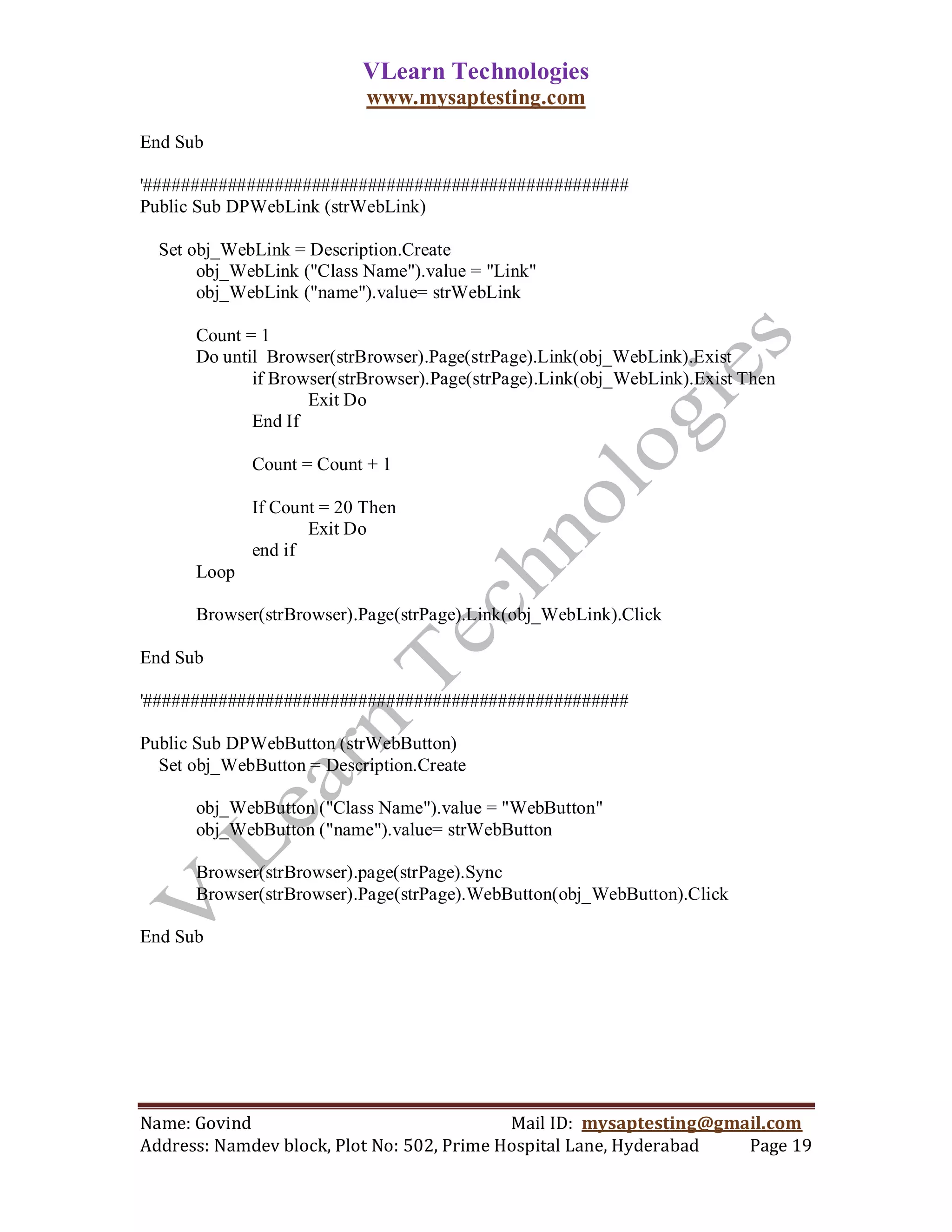 VLearn Technologies
                           www.mysaptesting.com

End Sub

'####################################################
Public Sub DPWebLink (strWebLink)

  Set obj_WebLink = Description.Create
       obj_WebLink ("Class Name").value = "Link"
       obj_WebLink ("name").value= strWebLink

      Count = 1
      Do until Browser(strBrowser).Page(strPage).Link(obj_WebLink).Exist
             if Browser(strBrowser).Page(strPage).Link(obj_WebLink).Exist Then
                    Exit Do
             End If

             Count = Count + 1

             If Count = 20 Then
                    Exit Do
             end if
      Loop

      Browser(strBrowser).Page(strPage).Link(obj_WebLink).Click

End Sub

'####################################################

Public Sub DPWebButton (strWebButton)
  Set obj_WebButton = Description.Create

      obj_WebButton ("Class Name").value = "WebButton"
      obj_WebButton ("name").value= strWebButton

      Browser(strBrowser).page(strPage).Sync
      Browser(strBrowser).Page(strPage).WebButton(obj_WebButton).Click

End Sub




Name: Govind                                Mail ID: mysaptesting@gmail.com
Address: Namdev block, Plot No: 502, Prime Hospital Lane, Hyderabad  Page 19
 