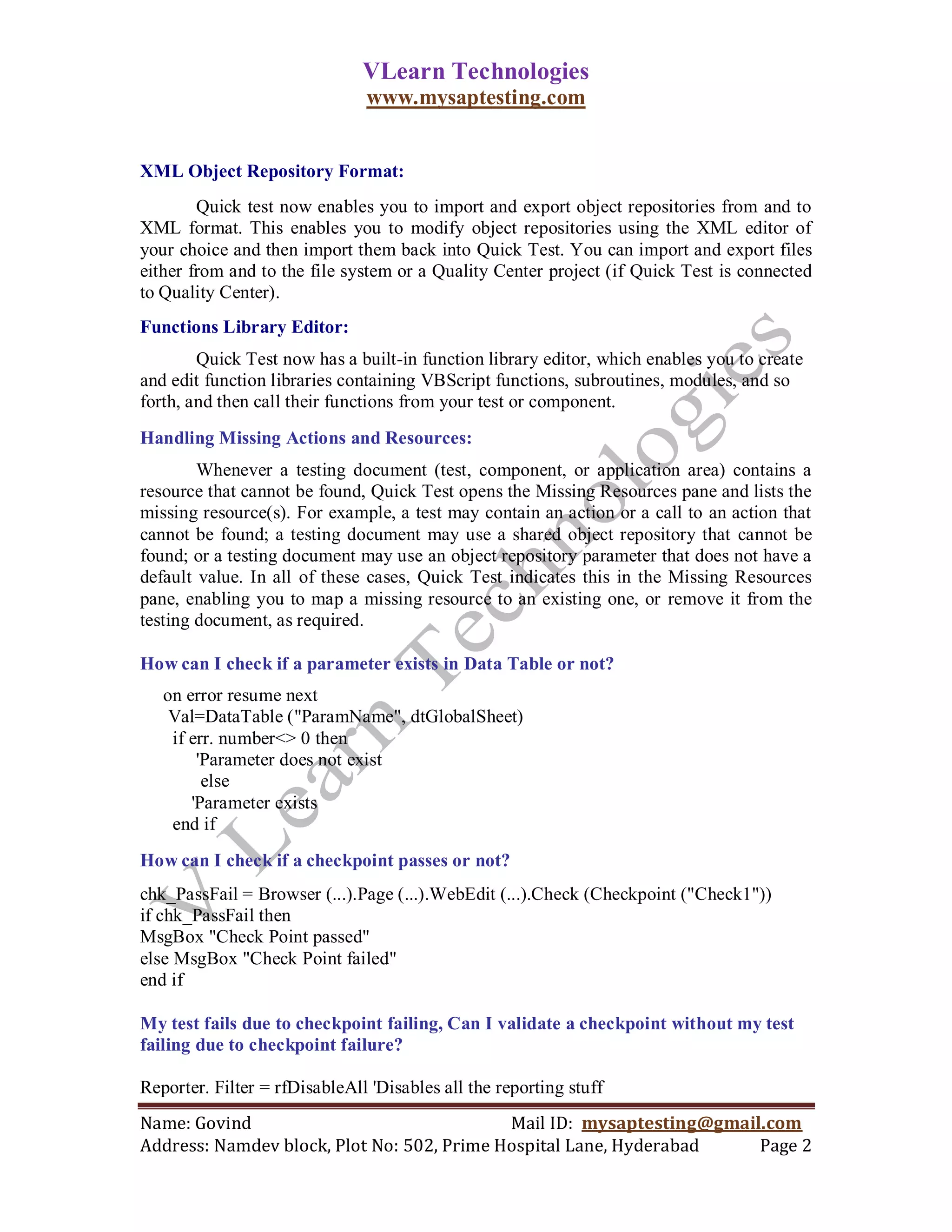 VLearn Technologies
                               www.mysaptesting.com


XML Object Repository Format:
        Quick test now enables you to import and export object repositories from and to
XML format. This enables you to modify object repositories using the XML editor of
your choice and then import them back into Quick Test. You can import and export files
either from and to the file system or a Quality Center project (if Quick Test is connected
to Quality Center).
Functions Library Editor:
        Quick Test now has a built-in function library editor, which enables you to create
and edit function libraries containing VBScript functions, subroutines, modules, and so
forth, and then call their functions from your test or component.
Handling Missing Actions and Resources:
        Whenever a testing document (test, component, or application area) contains a
resource that cannot be found, Quick Test opens the Missing Resources pane and lists the
missing resource(s). For example, a test may contain an action or a call to an action that
cannot be found; a testing document may use a shared object repository that cannot be
found; or a testing document may use an object repository parameter that does not have a
default value. In all of these cases, Quick Test indicates this in the Missing Resources
pane, enabling you to map a missing resource to an existing one, or remove it from the
testing document, as required.

How can I check if a parameter exists in Data Table or not?
   on error resume next
    Val=DataTable ("ParamName", dtGlobalSheet)
    if err. number<> 0 then
        'Parameter does not exist
         else
       'Parameter exists
    end if
How can I check if a checkpoint passes or not?
chk_PassFail = Browser (...).Page (...).WebEdit (...).Check (Checkpoint ("Check1"))
if chk_PassFail then
MsgBox "Check Point passed"
else MsgBox "Check Point failed"
end if

My test fails due to checkpoint failing, Can I validate a checkpoint without my test
failing due to checkpoint failure?

Reporter. Filter = rfDisableAll 'Disables all the reporting stuff
Name: Govind                                Mail ID: mysaptesting@gmail.com
Address: Namdev block, Plot No: 502, Prime Hospital Lane, Hyderabad    Page 2
 