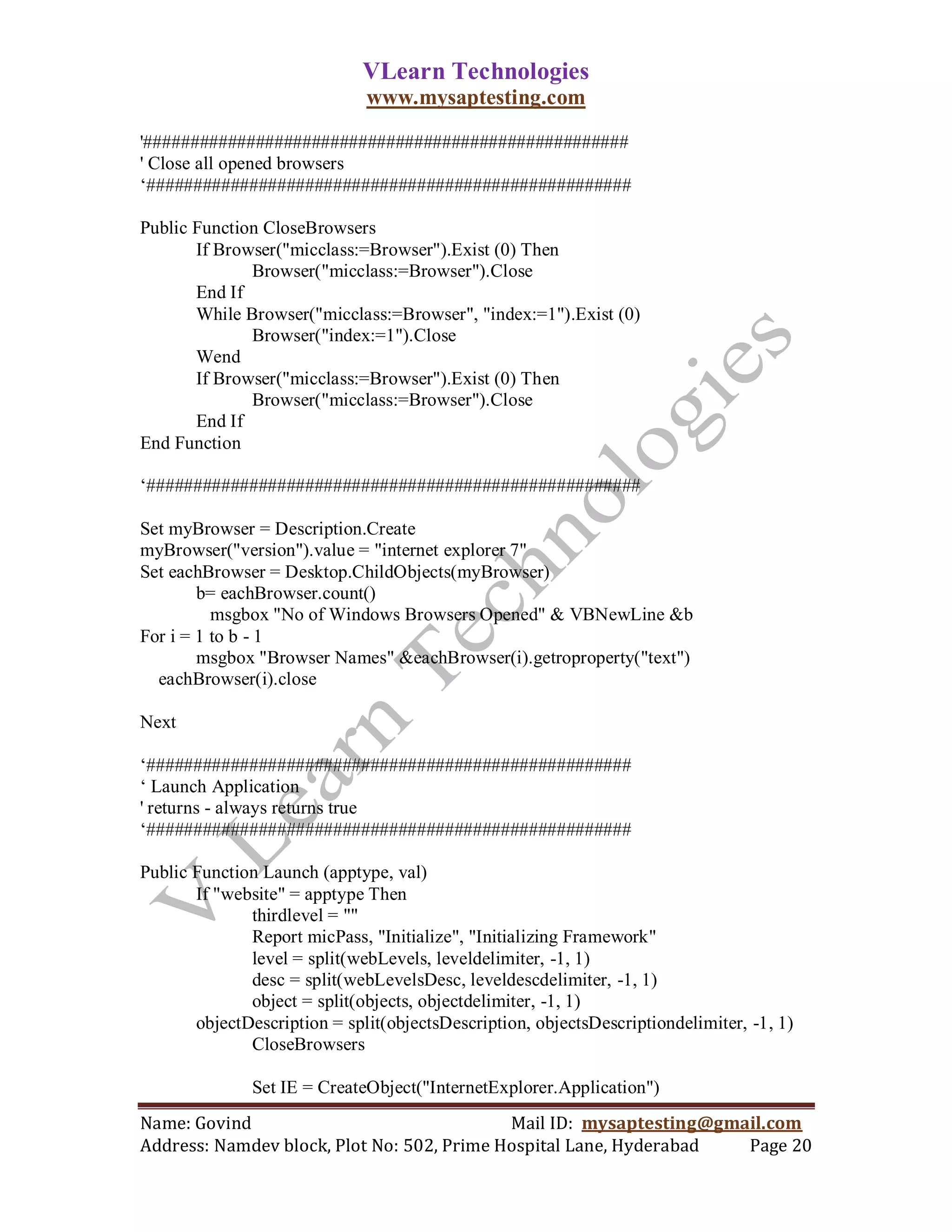 VLearn Technologies
                              www.mysaptesting.com

'####################################################
' Close all opened browsers
‗####################################################

Public Function CloseBrowsers
       If Browser("micclass:=Browser").Exist (0) Then
              Browser("micclass:=Browser").Close
       End If
       While Browser("micclass:=Browser", "index:=1").Exist (0)
              Browser("index:=1").Close
       Wend
       If Browser("micclass:=Browser").Exist (0) Then
              Browser("micclass:=Browser").Close
       End If
End Function

‗#####################################################

Set myBrowser = Description.Create
myBrowser("version").value = "internet explorer 7"
Set eachBrowser = Desktop.ChildObjects(myBrowser)
        b= eachBrowser.count()
          msgbox "No of Windows Browsers Opened" & VBNewLine &b
For i = 1 to b - 1
        msgbox "Browser Names" &eachBrowser(i).getroproperty("text")
  eachBrowser(i).close

Next

‗####################################################
‗ Launch Application
' returns - always returns true
‗####################################################

Public Function Launch (apptype, val)
       If "website" = apptype Then
              thirdlevel = ""
              Report micPass, "Initialize", "Initializing Framework"
              level = split(webLevels, leveldelimiter, -1, 1)
              desc = split(webLevelsDesc, leveldescdelimiter, -1, 1)
              object = split(objects, objectdelimiter, -1, 1)
       objectDescription = split(objectsDescription, objectsDescriptiondelimiter, -1, 1)
              CloseBrowsers

               Set IE = CreateObject("InternetExplorer.Application")
Name: Govind                                Mail ID: mysaptesting@gmail.com
Address: Namdev block, Plot No: 502, Prime Hospital Lane, Hyderabad  Page 20
 