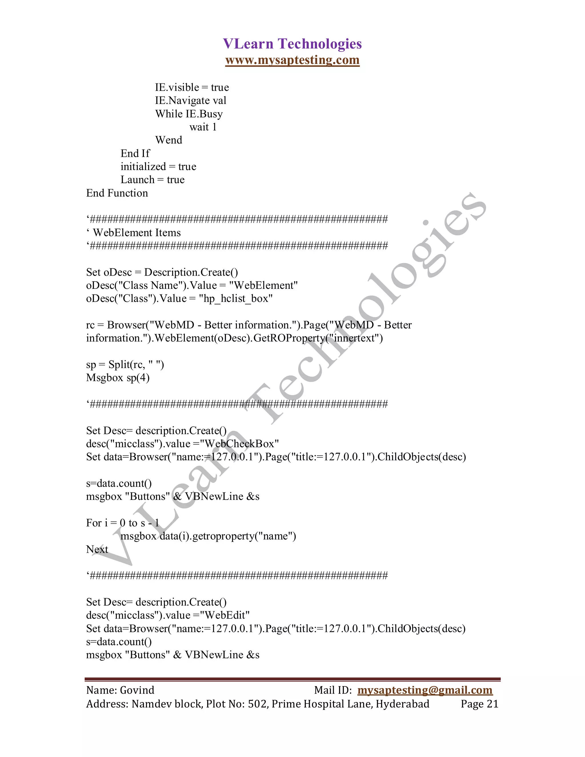VLearn Technologies
                                www.mysaptesting.com

                IE.visible = true
                IE.Navigate val
                While IE.Busy
                        wait 1
                Wend
      End If
      initialized = true
      Launch = true
End Function

‗####################################################
‗ WebElement Items
‗####################################################

Set oDesc = Description.Create()
oDesc("Class Name").Value = "WebElement"
oDesc("Class").Value = "hp_hclist_box"

rc = Browser("WebMD - Better information.").Page("WebMD - Better
information.").WebElement(oDesc).GetROProperty("innertext")

sp = Split(rc, " ")
Msgbox sp(4)

‗####################################################

Set Desc= description.Create()
desc("micclass").value ="WebCheckBox"
Set data=Browser("name:=127.0.0.1").Page("title:=127.0.0.1").ChildObjects(desc)

s=data.count()
msgbox "Buttons" & VBNewLine &s

For i = 0 to s - 1
        msgbox data(i).getroproperty("name")
Next

‗####################################################

Set Desc= description.Create()
desc("micclass").value ="WebEdit"
Set data=Browser("name:=127.0.0.1").Page("title:=127.0.0.1").ChildObjects(desc)
s=data.count()
msgbox "Buttons" & VBNewLine &s


Name: Govind                                Mail ID: mysaptesting@gmail.com
Address: Namdev block, Plot No: 502, Prime Hospital Lane, Hyderabad  Page 21
 