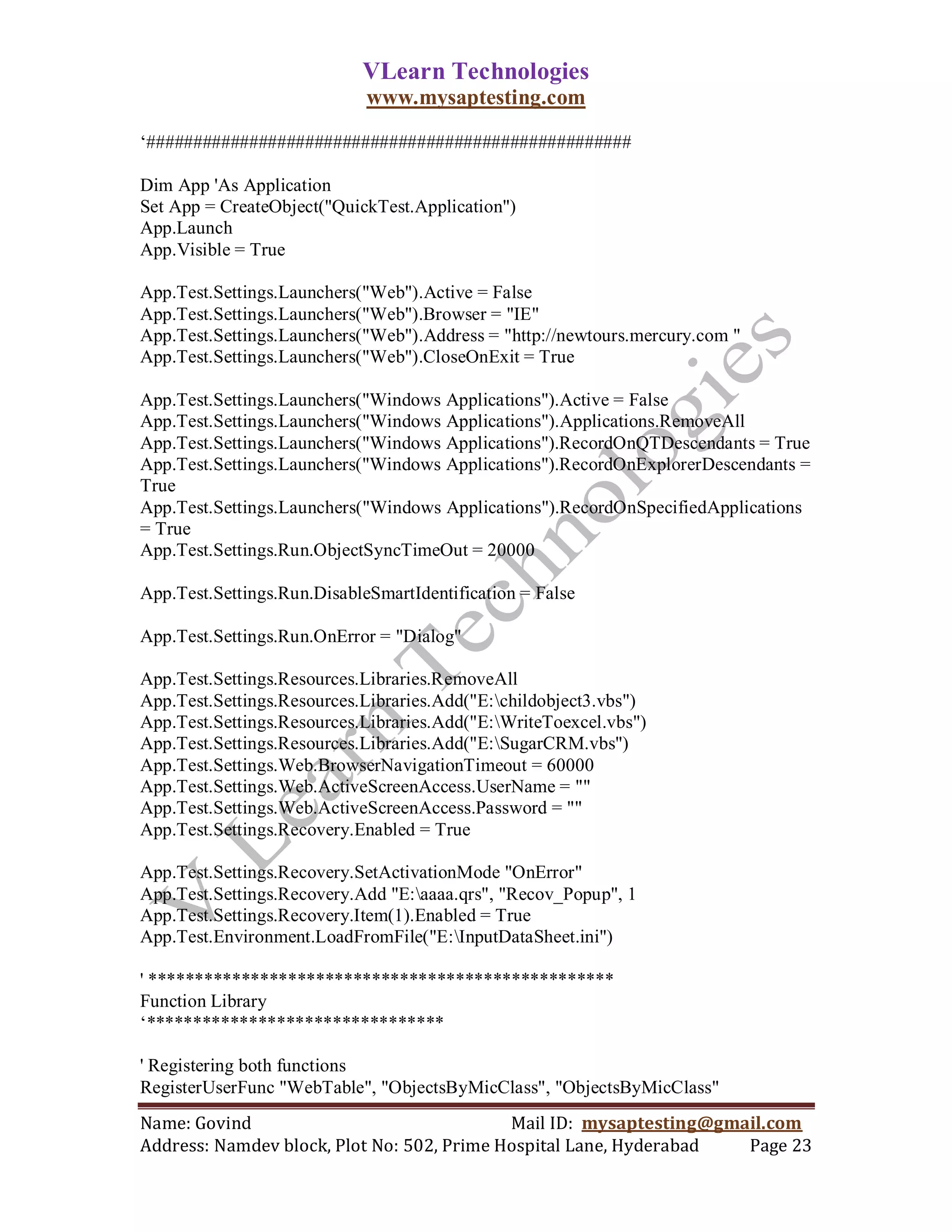 VLearn Technologies
                             www.mysaptesting.com

‗####################################################

Dim App 'As Application
Set App = CreateObject("QuickTest.Application")
App.Launch
App.Visible = True

App.Test.Settings.Launchers("Web").Active = False
App.Test.Settings.Launchers("Web").Browser = "IE"
App.Test.Settings.Launchers("Web").Address = "http://newtours.mercury.com "
App.Test.Settings.Launchers("Web").CloseOnExit = True

App.Test.Settings.Launchers("Windows Applications").Active = False
App.Test.Settings.Launchers("Windows Applications").Applications.RemoveAll
App.Test.Settings.Launchers("Windows Applications").RecordOnQTDescendants = True
App.Test.Settings.Launchers("Windows Applications").RecordOnExplorerDescendants =
True
App.Test.Settings.Launchers("Windows Applications").RecordOnSpecifiedApplications
= True
App.Test.Settings.Run.ObjectSyncTimeOut = 20000

App.Test.Settings.Run.DisableSmartIdentification = False

App.Test.Settings.Run.OnError = "Dialog"

App.Test.Settings.Resources.Libraries.RemoveAll
App.Test.Settings.Resources.Libraries.Add("E:childobject3.vbs")
App.Test.Settings.Resources.Libraries.Add("E:WriteToexcel.vbs")
App.Test.Settings.Resources.Libraries.Add("E:SugarCRM.vbs")
App.Test.Settings.Web.BrowserNavigationTimeout = 60000
App.Test.Settings.Web.ActiveScreenAccess.UserName = ""
App.Test.Settings.Web.ActiveScreenAccess.Password = ""
App.Test.Settings.Recovery.Enabled = True

App.Test.Settings.Recovery.SetActivationMode "OnError"
App.Test.Settings.Recovery.Add "E:aaaa.qrs", "Recov_Popup", 1
App.Test.Settings.Recovery.Item(1).Enabled = True
App.Test.Environment.LoadFromFile("E:InputDataSheet.ini")

' **************************************************
Function Library
‗********************************

' Registering both functions
RegisterUserFunc "WebTable", "ObjectsByMicClass", "ObjectsByMicClass"
Name: Govind                                Mail ID: mysaptesting@gmail.com
Address: Namdev block, Plot No: 502, Prime Hospital Lane, Hyderabad  Page 23
 