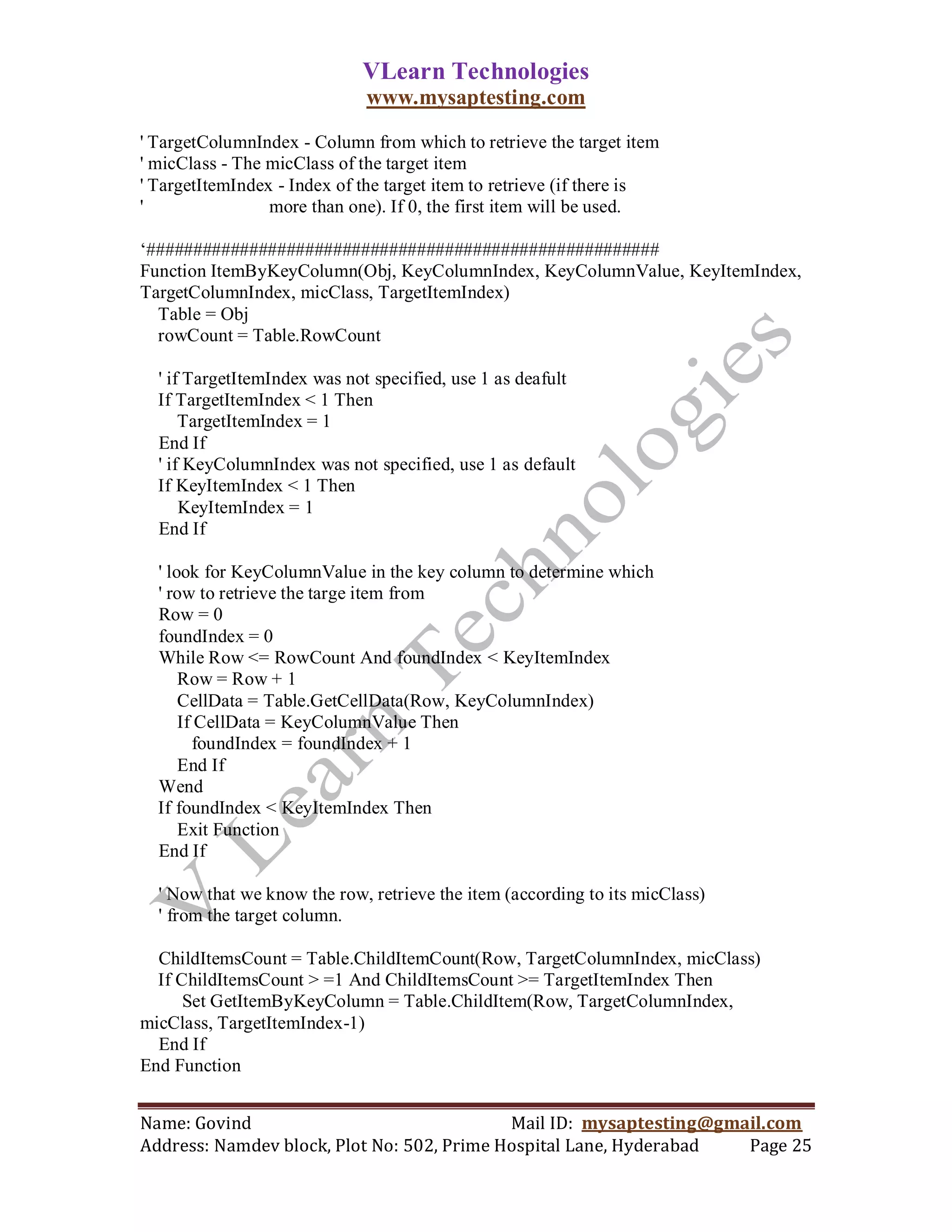 VLearn Technologies
                              www.mysaptesting.com

' TargetColumnIndex - Column from which to retrieve the target item
' micClass - The micClass of the target item
' TargetItemIndex - Index of the target item to retrieve (if there is
'                more than one). If 0, the first item will be used.

‗#######################################################
Function ItemByKeyColumn(Obj, KeyColumnIndex, KeyColumnValue, KeyItemIndex,
TargetColumnIndex, micClass, TargetItemIndex)
  Table = Obj
  rowCount = Table.RowCount

  ' if TargetItemIndex was not specified, use 1 as deafult
  If TargetItemIndex < 1 Then
      TargetItemIndex = 1
  End If
  ' if KeyColumnIndex was not specified, use 1 as default
  If KeyItemIndex < 1 Then
      KeyItemIndex = 1
  End If

  ' look for KeyColumnValue in the key column to determine which
  ' row to retrieve the targe item from
  Row = 0
  foundIndex = 0
  While Row <= RowCount And foundIndex < KeyItemIndex
      Row = Row + 1
      CellData = Table.GetCellData(Row, KeyColumnIndex)
      If CellData = KeyColumnValue Then
        foundIndex = foundIndex + 1
      End If
  Wend
  If foundIndex < KeyItemIndex Then
      Exit Function
  End If

  ' Now that we know the row, retrieve the item (according to its micClass)
  ' from the target column.

  ChildItemsCount = Table.ChildItemCount(Row, TargetColumnIndex, micClass)
  If ChildItemsCount > =1 And ChildItemsCount >= TargetItemIndex Then
      Set GetItemByKeyColumn = Table.ChildItem(Row, TargetColumnIndex,
micClass, TargetItemIndex-1)
  End If
End Function


Name: Govind                                Mail ID: mysaptesting@gmail.com
Address: Namdev block, Plot No: 502, Prime Hospital Lane, Hyderabad  Page 25
 