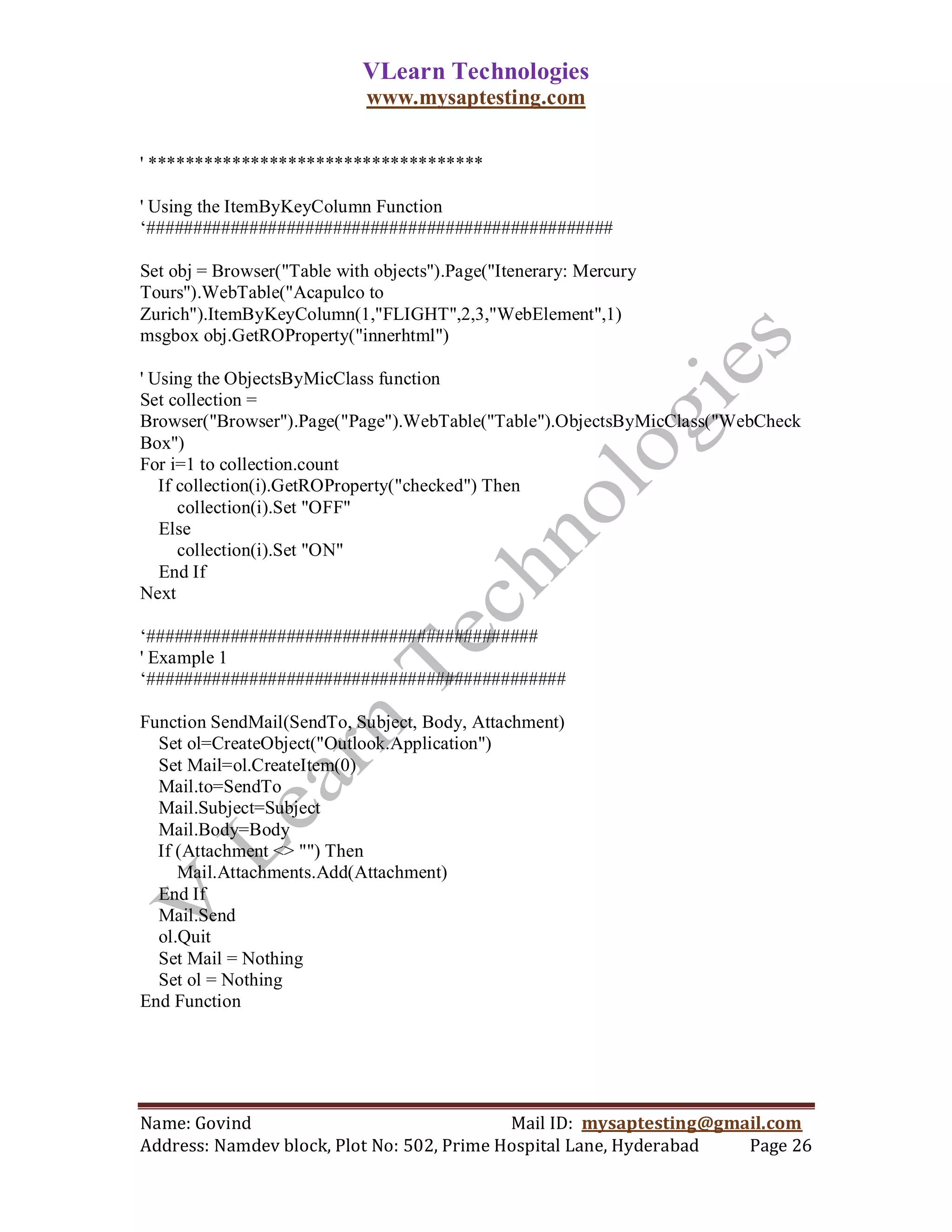 VLearn Technologies
                             www.mysaptesting.com

' ************************************

' Using the ItemByKeyColumn Function
‗##################################################

Set obj = Browser("Table with objects").Page("Itenerary: Mercury
Tours").WebTable("Acapulco to
Zurich").ItemByKeyColumn(1,"FLIGHT",2,3,"WebElement",1)
msgbox obj.GetROProperty("innerhtml")

' Using the ObjectsByMicClass function
Set collection =
Browser("Browser").Page("Page").WebTable("Table").ObjectsByMicClass("WebCheck
Box")
For i=1 to collection.count
   If collection(i).GetROProperty("checked") Then
      collection(i).Set "OFF"
   Else
      collection(i).Set "ON"
   End If
Next

‗##########################################
' Example 1
‗#############################################

Function SendMail(SendTo, Subject, Body, Attachment)
  Set ol=CreateObject("Outlook.Application")
  Set Mail=ol.CreateItem(0)
  Mail.to=SendTo
  Mail.Subject=Subject
  Mail.Body=Body
  If (Attachment <> "") Then
     Mail.Attachments.Add(Attachment)
  End If
  Mail.Send
  ol.Quit
  Set Mail = Nothing
  Set ol = Nothing
End Function




Name: Govind                                Mail ID: mysaptesting@gmail.com
Address: Namdev block, Plot No: 502, Prime Hospital Lane, Hyderabad  Page 26
 