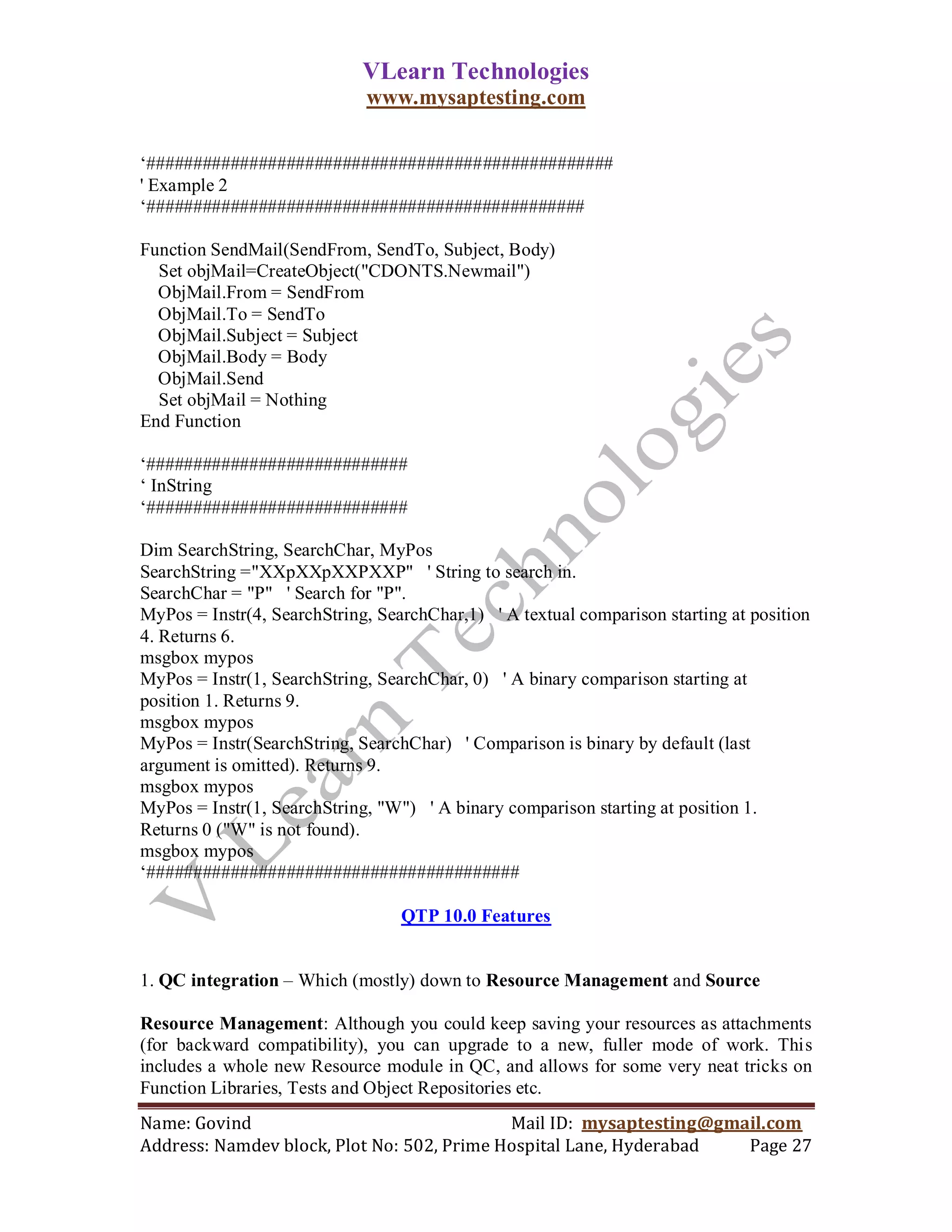 VLearn Technologies
                             www.mysaptesting.com

‗##################################################
' Example 2
‗###############################################

Function SendMail(SendFrom, SendTo, Subject, Body)
  Set objMail=CreateObject("CDONTS.Newmail")
  ObjMail.From = SendFrom
  ObjMail.To = SendTo
  ObjMail.Subject = Subject
  ObjMail.Body = Body
  ObjMail.Send
  Set objMail = Nothing
End Function

‗############################
‗ InString
‗############################

Dim SearchString, SearchChar, MyPos
SearchString ="XXpXXpXXPXXP" ' String to search in.
SearchChar = "P" ' Search for "P".
MyPos = Instr(4, SearchString, SearchChar,1) ' A textual comparison starting at position
4. Returns 6.
msgbox mypos
MyPos = Instr(1, SearchString, SearchChar, 0) ' A binary comparison starting at
position 1. Returns 9.
msgbox mypos
MyPos = Instr(SearchString, SearchChar) ' Comparison is binary by default (last
argument is omitted). Returns 9.
msgbox mypos
MyPos = Instr(1, SearchString, "W") ' A binary comparison starting at position 1.
Returns 0 ("W" is not found).
msgbox mypos
‗########################################

                                  QTP 10.0 Features


1. QC integration – Which (mostly) down to Resource Management and Source

Resource Management: Although you could keep saving your resources as attachments
(for backward compatibility), you can upgrade to a new, fuller mode of work. This
includes a whole new Resource module in QC, and allows for some very neat tricks on
Function Libraries, Tests and Object Repositories etc.
Name: Govind                                Mail ID: mysaptesting@gmail.com
Address: Namdev block, Plot No: 502, Prime Hospital Lane, Hyderabad  Page 27
 