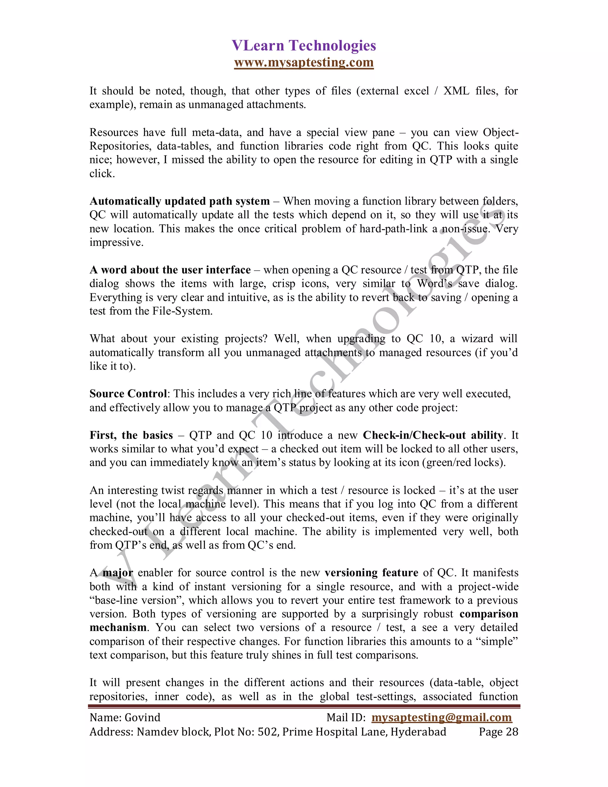 VLearn Technologies
                               www.mysaptesting.com

It should be noted, though, that other types of files (external excel / XML files, for
example), remain as unmanaged attachments.

Resources have full meta-data, and have a special view pane – you can view Object-
Repositories, data-tables, and function libraries code right from QC. This looks quite
nice; however, I missed the ability to open the resource for editing in QTP with a single
click.

Automatically updated path system – When moving a function library between folders,
QC will automatically update all the tests which depend on it, so they will use it at its
new location. This makes the once critical problem of hard-path-link a non-issue. Very
impressive.

A word about the user interface – when opening a QC resource / test from QTP, the file
dialog shows the items with large, crisp icons, very similar to Word‘s save dialog.
Everything is very clear and intuitive, as is the ability to revert back to saving / opening a
test from the File-System.

What about your existing projects? Well, when upgrading to QC 10, a wizard will
automatically transform all you unmanaged attachments to managed resources (if you‘d
like it to).

Source Control: This includes a very rich line of features which are very well executed,
and effectively allow you to manage a QTP project as any other code project:

First, the basics – QTP and QC 10 introduce a new Check-in/Check-out ability. It
works similar to what you‘d expect – a checked out item will be locked to all other users,
and you can immediately know an item‘s status by looking at its icon (green/red locks).

An interesting twist regards manner in which a test / resource is locked – it‘s at the user
level (not the local machine level). This means that if you log into QC from a different
machine, you‘ll have access to all your checked-out items, even if they were originally
checked-out on a different local machine. The ability is implemented very well, both
from QTP‘s end, as well as from QC‘s end.

A major enabler for source control is the new versioning feature of QC. It manifests
both with a kind of instant versioning for a single resource, and with a project-wide
―base-line version‖, which allows you to revert your entire test framework to a previous
version. Both types of versioning are supported by a surprisingly robust comparison
mechanism. You can select two versions of a resource / test, a see a very detailed
comparison of their respective changes. For function libraries this amounts to a ―simple‖
text comparison, but this feature truly shines in full test comparisons.

It will present changes in the different actions and their resources (data-table, object
repositories, inner code), as well as in the global test-settings, associated function
Name: Govind                                Mail ID: mysaptesting@gmail.com
Address: Namdev block, Plot No: 502, Prime Hospital Lane, Hyderabad  Page 28
 