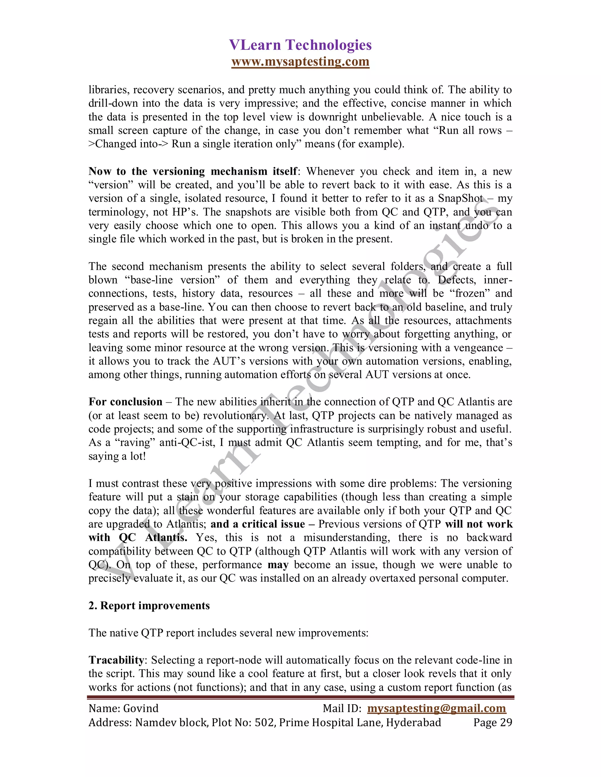 VLearn Technologies
                               www.mysaptesting.com

libraries, recovery scenarios, and pretty much anything you could think of. The ability to
drill-down into the data is very impressive; and the effective, concise manner in which
the data is presented in the top level view is downright unbelievable. A nice touch is a
small screen capture of the change, in case you don‘t remember what ―Run all rows –
>Changed into-> Run a single iteration only‖ means (for example).

Now to the versioning mechanism itself: Whenever you check and item in, a new
―version‖ will be created, and you‘ll be able to revert back to it with ease. As this is a
version of a single, isolated resource, I found it better to refer to it as a SnapShot – my
terminology, not HP‘s. The snapshots are visible both from QC and QTP, and you can
very easily choose which one to open. This allows you a kind of an instant undo to a
single file which worked in the past, but is broken in the present.

The second mechanism presents the ability to select several folders, and create a full
blown ―base-line version‖ of them and everything they relate to. Defects, inner-
connections, tests, history data, resources – all these and more will be ―frozen‖ and
preserved as a base-line. You can then choose to revert back to an old baseline, and truly
regain all the abilities that were present at that time. As all the resources, attachments
tests and reports will be restored, you don‘t have to worry about forgetting anything, or
leaving some minor resource at the wrong version. This is versioning with a vengeance –
it allows you to track the AUT‘s versions with your own automation versions, enabling,
among other things, running automation efforts on several AUT versions at once.

For conclusion – The new abilities inherit in the connection of QTP and QC Atlantis are
(or at least seem to be) revolutionary. At last, QTP projects can be natively managed as
code projects; and some of the supporting infrastructure is surprisingly robust and useful.
As a ―raving‖ anti-QC-ist, I must admit QC Atlantis seem tempting, and for me, that‘s
saying a lot!

I must contrast these very positive impressions with some dire problems: The versioning
feature will put a stain on your storage capabilities (though less than creating a simple
copy the data); all these wonderful features are available only if both your QTP and QC
are upgraded to Atlantis; and a critical issue – Previous versions of QTP will not work
with QC Atlantis. Yes, this is not a misunderstanding, there is no backward
compatibility between QC to QTP (although QTP Atlantis will work with any version of
QC). On top of these, performance may become an issue, though we were unable to
precisely evaluate it, as our QC was installed on an already overtaxed personal computer.

2. Report improvements

The native QTP report includes several new improvements:

Tracability: Selecting a report-node will automatically focus on the relevant code-line in
the script. This may sound like a cool feature at first, but a closer look revels that it only
works for actions (not functions); and that in any case, using a custom report function (as
Name: Govind                                Mail ID: mysaptesting@gmail.com
Address: Namdev block, Plot No: 502, Prime Hospital Lane, Hyderabad  Page 29
 