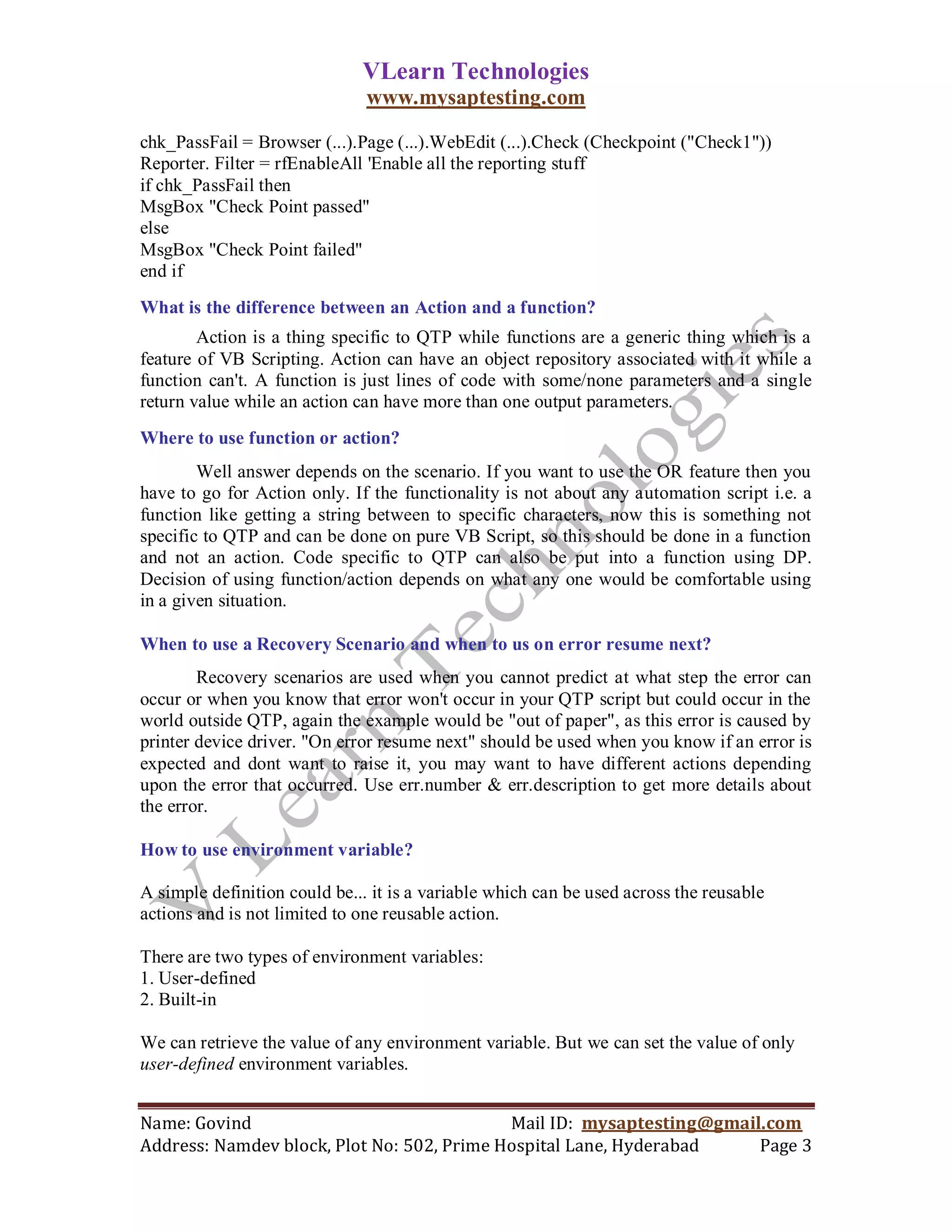 VLearn Technologies
                               www.mysaptesting.com

chk_PassFail = Browser (...).Page (...).WebEdit (...).Check (Checkpoint ("Check1"))
Reporter. Filter = rfEnableAll 'Enable all the reporting stuff
if chk_PassFail then
MsgBox "Check Point passed"
else
MsgBox "Check Point failed"
end if
What is the difference between an Action and a function?
        Action is a thing specific to QTP while functions are a generic thing which is a
feature of VB Scripting. Action can have an object repository associated with it while a
function can't. A function is just lines of code with some/none parameters and a single
return value while an action can have more than one output parameters.
Where to use function or action?
        Well answer depends on the scenario. If you want to use the OR feature then you
have to go for Action only. If the functionality is not about any automation script i.e. a
function like getting a string between to specific characters, now this is something not
specific to QTP and can be done on pure VB Script, so this should be done in a function
and not an action. Code specific to QTP can also be put into a function using DP.
Decision of using function/action depends on what any one would be comfortable using
in a given situation.

When to use a Recovery Scenario and when to us on error resume next?
        Recovery scenarios are used when you cannot predict at what step the error can
occur or when you know that error won't occur in your QTP script but could occur in the
world outside QTP, again the example would be "out of paper", as this error is caused by
printer device driver. "On error resume next" should be used when you know if an error is
expected and dont want to raise it, you may want to have different actions depending
upon the error that occurred. Use err.number & err.description to get more details about
the error.

How to use environment variable?

A simple definition could be... it is a variable which can be used across the reusable
actions and is not limited to one reusable action.

There are two types of environment variables:
1. User-defined
2. Built-in

We can retrieve the value of any environment variable. But we can set the value of only
user-defined environment variables.


Name: Govind                                Mail ID: mysaptesting@gmail.com
Address: Namdev block, Plot No: 502, Prime Hospital Lane, Hyderabad    Page 3
 
