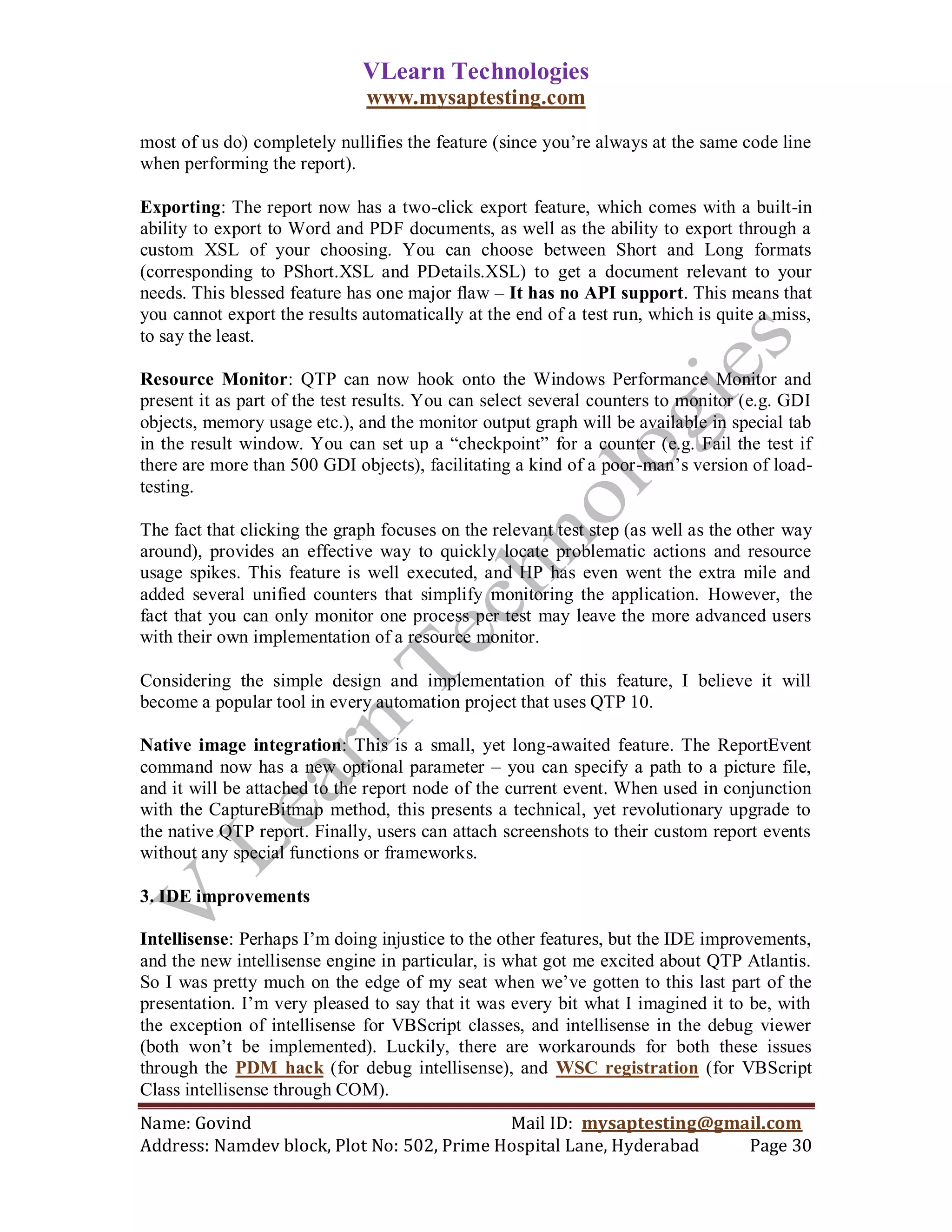 VLearn Technologies
                              www.mysaptesting.com

most of us do) completely nullifies the feature (since you‘re always at the same code line
when performing the report).

Exporting: The report now has a two-click export feature, which comes with a built-in
ability to export to Word and PDF documents, as well as the ability to export through a
custom XSL of your choosing. You can choose between Short and Long formats
(corresponding to PShort.XSL and PDetails.XSL) to get a document relevant to your
needs. This blessed feature has one major flaw – It has no API support. This means that
you cannot export the results automatically at the end of a test run, which is quite a miss,
to say the least.

Resource Monitor: QTP can now hook onto the Windows Performance Monitor and
present it as part of the test results. You can select several counters to monitor (e.g. GDI
objects, memory usage etc.), and the monitor output graph will be available in special tab
in the result window. You can set up a ―checkpoint‖ for a counter (e.g. Fail the test if
there are more than 500 GDI objects), facilitating a kind of a poor-man‘s version of load-
testing.

The fact that clicking the graph focuses on the relevant test step (as well as the other way
around), provides an effective way to quickly locate problematic actions and resource
usage spikes. This feature is well executed, and HP has even went the extra mile and
added several unified counters that simplify monitoring the application. However, the
fact that you can only monitor one process per test may leave the more advanced users
with their own implementation of a resource monitor.

Considering the simple design and implementation of this feature, I believe it will
become a popular tool in every automation project that uses QTP 10.

Native image integration: This is a small, yet long-awaited feature. The ReportEvent
command now has a new optional parameter – you can specify a path to a picture file,
and it will be attached to the report node of the current event. When used in conjunction
with the CaptureBitmap method, this presents a technical, yet revolutionary upgrade to
the native QTP report. Finally, users can attach screenshots to their custom report events
without any special functions or frameworks.

3. IDE improvements

Intellisense: Perhaps I‘m doing injustice to the other features, but the IDE improvements,
and the new intellisense engine in particular, is what got me excited about QTP Atlantis.
So I was pretty much on the edge of my seat when we‘ve gotten to this last part of the
presentation. I‘m very pleased to say that it was every bit what I imagined it to be, with
the exception of intellisense for VBScript classes, and intellisense in the debug viewer
(both won‘t be implemented). Luckily, there are workarounds for both these issues
through the PDM hack (for debug intellisense), and WSC registration (for VBScript
Class intellisense through COM).
Name: Govind                                Mail ID: mysaptesting@gmail.com
Address: Namdev block, Plot No: 502, Prime Hospital Lane, Hyderabad  Page 30
 