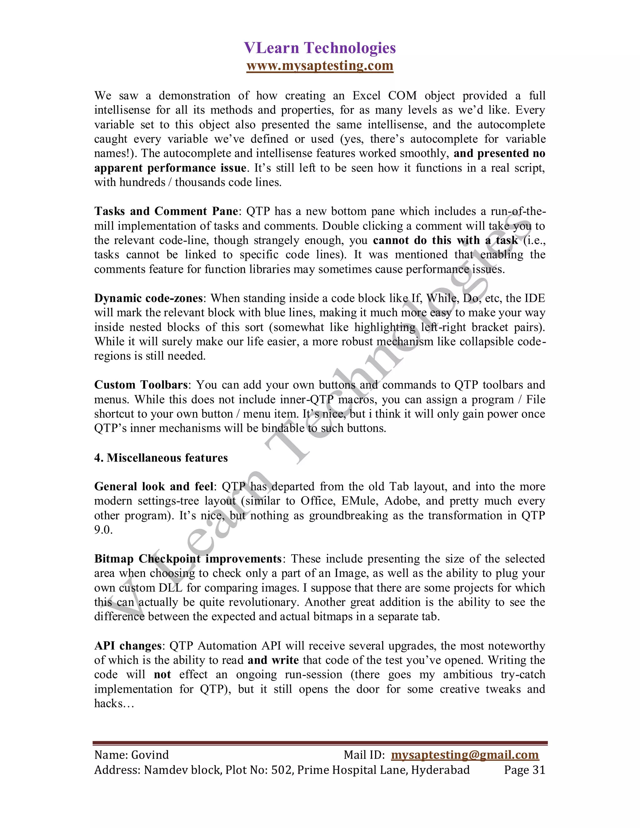 VLearn Technologies
                               www.mysaptesting.com

We saw a demonstration of how creating an Excel COM object provided a full
intellisense for all its methods and properties, for as many levels as we‘d like. Every
variable set to this object also presented the same intellisense, and the autocomplete
caught every variable we‘ve defined or used (yes, there‘s autocomplete for variable
names!). The autocomplete and intellisense features worked smoothly, and presented no
apparent performance issue. It‘s still left to be seen how it functions in a real script,
with hundreds / thousands code lines.

Tasks and Comment Pane: QTP has a new bottom pane which includes a run-of-the-
mill implementation of tasks and comments. Double clicking a comment will take you to
the relevant code-line, though strangely enough, you cannot do this with a task (i.e.,
tasks cannot be linked to specific code lines). It was mentioned that enabling the
comments feature for function libraries may sometimes cause performance issues.

Dynamic code-zones: When standing inside a code block like If, While, Do, etc, the IDE
will mark the relevant block with blue lines, making it much more easy to make your way
inside nested blocks of this sort (somewhat like highlighting left-right bracket pairs).
While it will surely make our life easier, a more robust mechanism like collapsible code-
regions is still needed.

Custom Toolbars: You can add your own buttons and commands to QTP toolbars and
menus. While this does not include inner-QTP macros, you can assign a program / File
shortcut to your own button / menu item. It‘s nice, but i think it will only gain power once
QTP‘s inner mechanisms will be bindable to such buttons.

4. Miscellaneous features

General look and feel: QTP has departed from the old Tab layout, and into the more
modern settings-tree layout (similar to Office, EMule, Adobe, and pretty much every
other program). It‘s nice, but nothing as groundbreaking as the transformation in QTP
9.0.

Bitmap Checkpoint improvements: These include presenting the size of the selected
area when choosing to check only a part of an Image, as well as the ability to plug your
own custom DLL for comparing images. I suppose that there are some projects for which
this can actually be quite revolutionary. Another great addition is the ability to see the
difference between the expected and actual bitmaps in a separate tab.

API changes: QTP Automation API will receive several upgrades, the most noteworthy
of which is the ability to read and write that code of the test you‘ve opened. Writing the
code will not effect an ongoing run-session (there goes my ambitious try-catch
implementation for QTP), but it still opens the door for some creative tweaks and
hacks…



Name: Govind                                Mail ID: mysaptesting@gmail.com
Address: Namdev block, Plot No: 502, Prime Hospital Lane, Hyderabad  Page 31
 