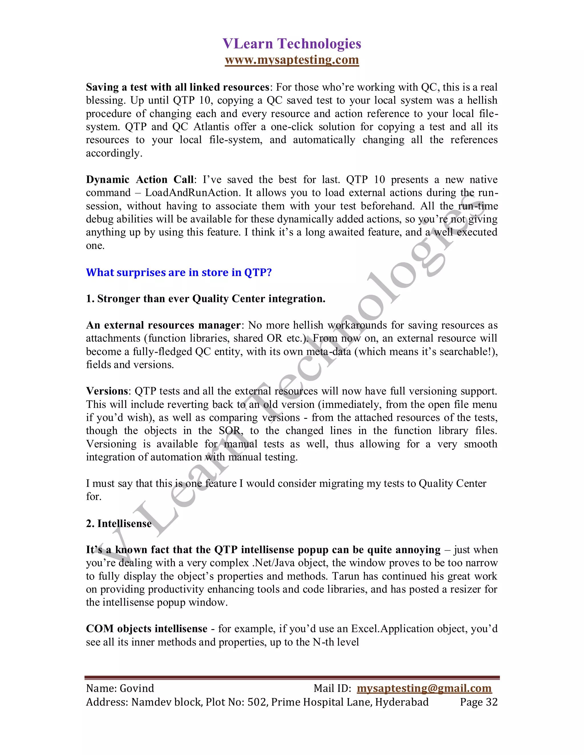 VLearn Technologies
                              www.mysaptesting.com

Saving a test with all linked resources: For those who‘re working with QC, this is a real
blessing. Up until QTP 10, copying a QC saved test to your local system was a hellish
procedure of changing each and every resource and action reference to your local file-
system. QTP and QC Atlantis offer a one-click solution for copying a test and all its
resources to your local file-system, and automatically changing all the references
accordingly.

Dynamic Action Call: I‘ve saved the best for last. QTP 10 presents a new native
command – LoadAndRunAction. It allows you to load external actions during the run-
session, without having to associate them with your test beforehand. All the run-time
debug abilities will be available for these dynamically added actions, so you‘re not giving
anything up by using this feature. I think it‘s a long awaited feature, and a well executed
one.

What surprises are in store in QTP?

1. Stronger than ever Quality Center integration.

An external resources manager: No more hellish workarounds for saving resources as
attachments (function libraries, shared OR etc.). From now on, an external resource will
become a fully-fledged QC entity, with its own meta-data (which means it‘s searchable!),
fields and versions.

Versions: QTP tests and all the external resources will now have full versioning support.
This will include reverting back to an old version (immediately, from the open file menu
if you‘d wish), as well as comparing versions - from the attached resources of the tests,
though the objects in the SOR, to the changed lines in the function library files.
Versioning is available for manual tests as well, thus allowing for a very smooth
integration of automation with manual testing.

I must say that this is one feature I would consider migrating my tests to Quality Center
for.

2. Intellisense

It’s a known fact that the QTP intellisense popup can be quite annoying – just when
you‘re dealing with a very complex .Net/Java object, the window proves to be too narrow
to fully display the object‘s properties and methods. Tarun has continued his great work
on providing productivity enhancing tools and code libraries, and has posted a resizer for
the intellisense popup window.

COM objects intellisense - for example, if you‘d use an Excel.Application object, you‘d
see all its inner methods and properties, up to the N-th level



Name: Govind                                Mail ID: mysaptesting@gmail.com
Address: Namdev block, Plot No: 502, Prime Hospital Lane, Hyderabad  Page 32
 