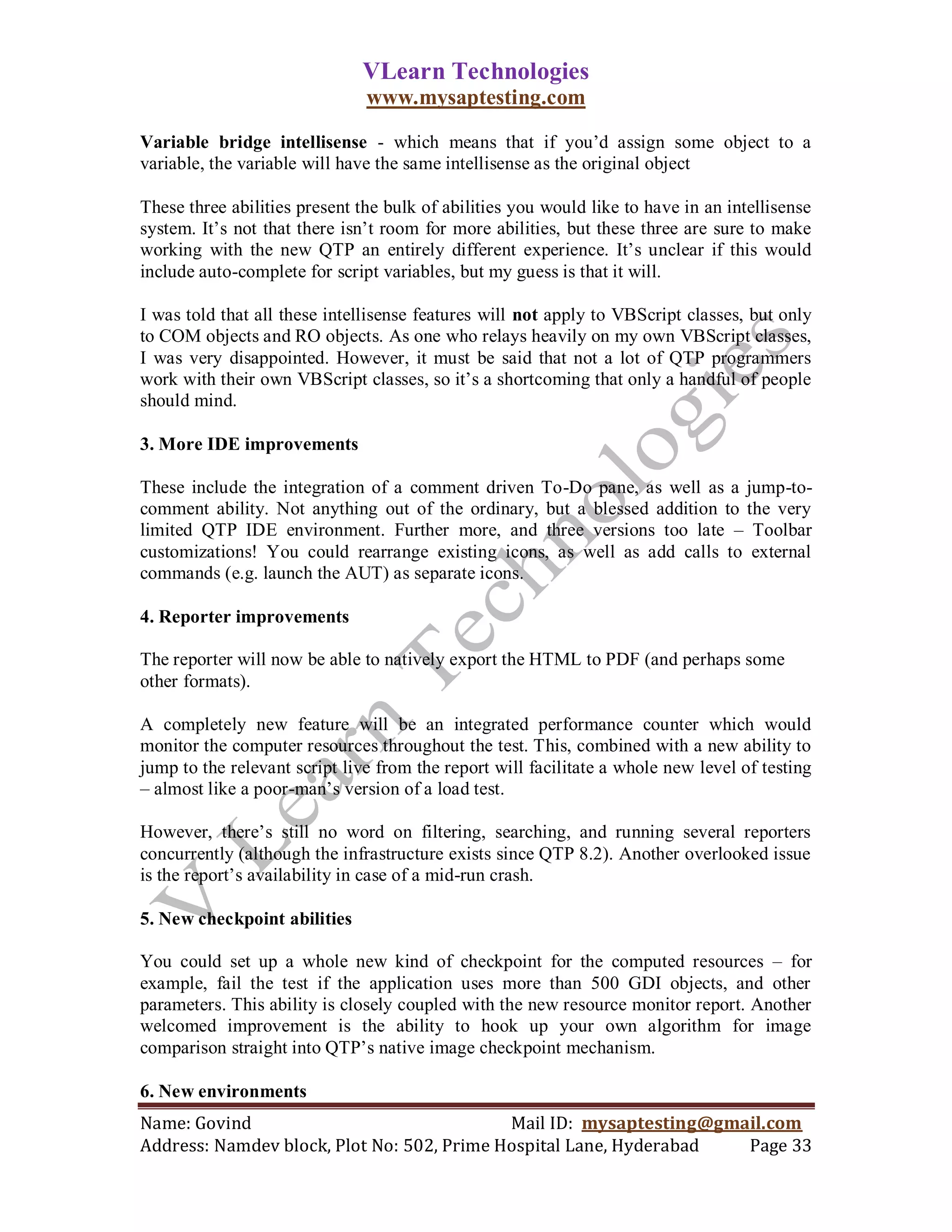VLearn Technologies
                               www.mysaptesting.com

Variable bridge intellisense - which means that if you‘d assign some object to a
variable, the variable will have the same intellisense as the original object

These three abilities present the bulk of abilities you would like to have in an intellisense
system. It‘s not that there isn‘t room for more abilities, but these three are sure to make
working with the new QTP an entirely different experience. It‘s unclear if this would
include auto-complete for script variables, but my guess is that it will.

I was told that all these intellisense features will not apply to VBScript classes, but only
to COM objects and RO objects. As one who relays heavily on my own VBScript classes,
I was very disappointed. However, it must be said that not a lot of QTP programmers
work with their own VBScript classes, so it‘s a shortcoming that only a handful of people
should mind.

3. More IDE improvements

These include the integration of a comment driven To-Do pane, as well as a jump-to-
comment ability. Not anything out of the ordinary, but a blessed addition to the very
limited QTP IDE environment. Further more, and three versions too late – Toolbar
customizations! You could rearrange existing icons, as well as add calls to external
commands (e.g. launch the AUT) as separate icons.

4. Reporter improvements

The reporter will now be able to natively export the HTML to PDF (and perhaps some
other formats).

A completely new feature will be an integrated performance counter which would
monitor the computer resources throughout the test. This, combined with a new ability to
jump to the relevant script live from the report will facilitate a whole new level of testing
– almost like a poor-man‘s version of a load test.

However, there‘s still no word on filtering, searching, and running several reporters
concurrently (although the infrastructure exists since QTP 8.2). Another overlooked issue
is the report‘s availability in case of a mid-run crash.

5. New checkpoint abilities

You could set up a whole new kind of checkpoint for the computed resources – for
example, fail the test if the application uses more than 500 GDI objects, and other
parameters. This ability is closely coupled with the new resource monitor report. Another
welcomed improvement is the ability to hook up your own algorithm for image
comparison straight into QTP‘s native image checkpoint mechanism.

6. New environments
Name: Govind                                Mail ID: mysaptesting@gmail.com
Address: Namdev block, Plot No: 502, Prime Hospital Lane, Hyderabad  Page 33
 