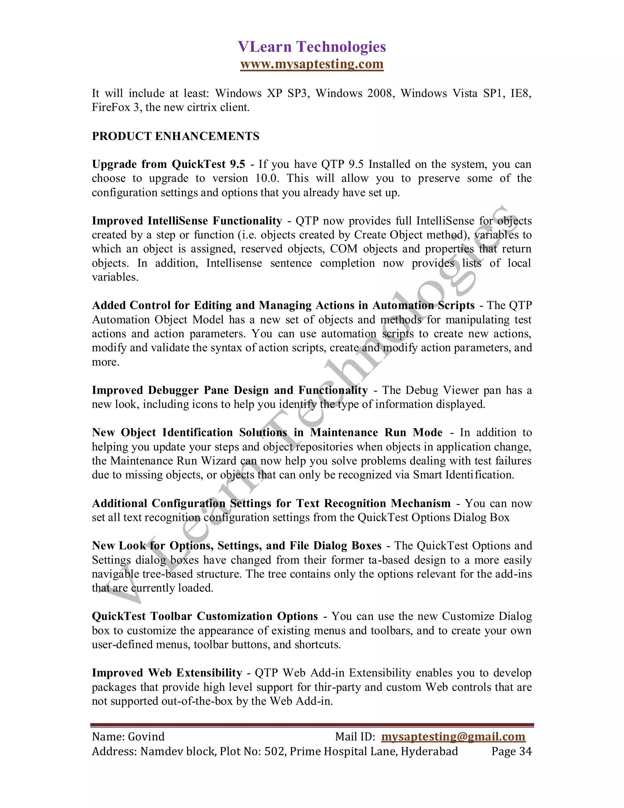 VLearn Technologies
                              www.mysaptesting.com

It will include at least: Windows XP SP3, Windows 2008, Windows Vista SP1, IE8,
FireFox 3, the new cirtrix client.

PRODUCT ENHANCEMENTS

Upgrade from QuickTest 9.5 - If you have QTP 9.5 Installed on the system, you can
choose to upgrade to version 10.0. This will allow you to preserve some of the
configuration settings and options that you already have set up.

Improved IntelliSense Functionality - QTP now provides full IntelliSense for objects
created by a step or function (i.e. objects created by Create Object method), variables to
which an object is assigned, reserved objects, COM objects and properties that return
objects. In addition, Intellisense sentence completion now provides lists of local
variables.

Added Control for Editing and Managing Actions in Automation Scripts - The QTP
Automation Object Model has a new set of objects and methods for manipulating test
actions and action parameters. You can use automation scripts to create new actions,
modify and validate the syntax of action scripts, create and modify action parameters, and
more.

Improved Debugger Pane Design and Functionality - The Debug Viewer pan has a
new look, including icons to help you identify the type of information displayed.

New Object Identification Solutions in Maintenance Run Mode - In addition to
helping you update your steps and object repositories when objects in application change,
the Maintenance Run Wizard can now help you solve problems dealing with test failures
due to missing objects, or objects that can only be recognized via Smart Identification.

Additional Configuration Settings for Text Recognition Mechanism - You can now
set all text recognition configuration settings from the QuickTest Options Dialog Box

New Look for Options, Settings, and File Dialog Boxes - The QuickTest Options and
Settings dialog boxes have changed from their former ta-based design to a more easily
navigable tree-based structure. The tree contains only the options relevant for the add-ins
that are currently loaded.

QuickTest Toolbar Customization Options - You can use the new Customize Dialog
box to customize the appearance of existing menus and toolbars, and to create your own
user-defined menus, toolbar buttons, and shortcuts.

Improved Web Extensibility - QTP Web Add-in Extensibility enables you to develop
packages that provide high level support for thir-party and custom Web controls that are
not supported out-of-the-box by the Web Add-in.

Name: Govind                                Mail ID: mysaptesting@gmail.com
Address: Namdev block, Plot No: 502, Prime Hospital Lane, Hyderabad  Page 34
 
