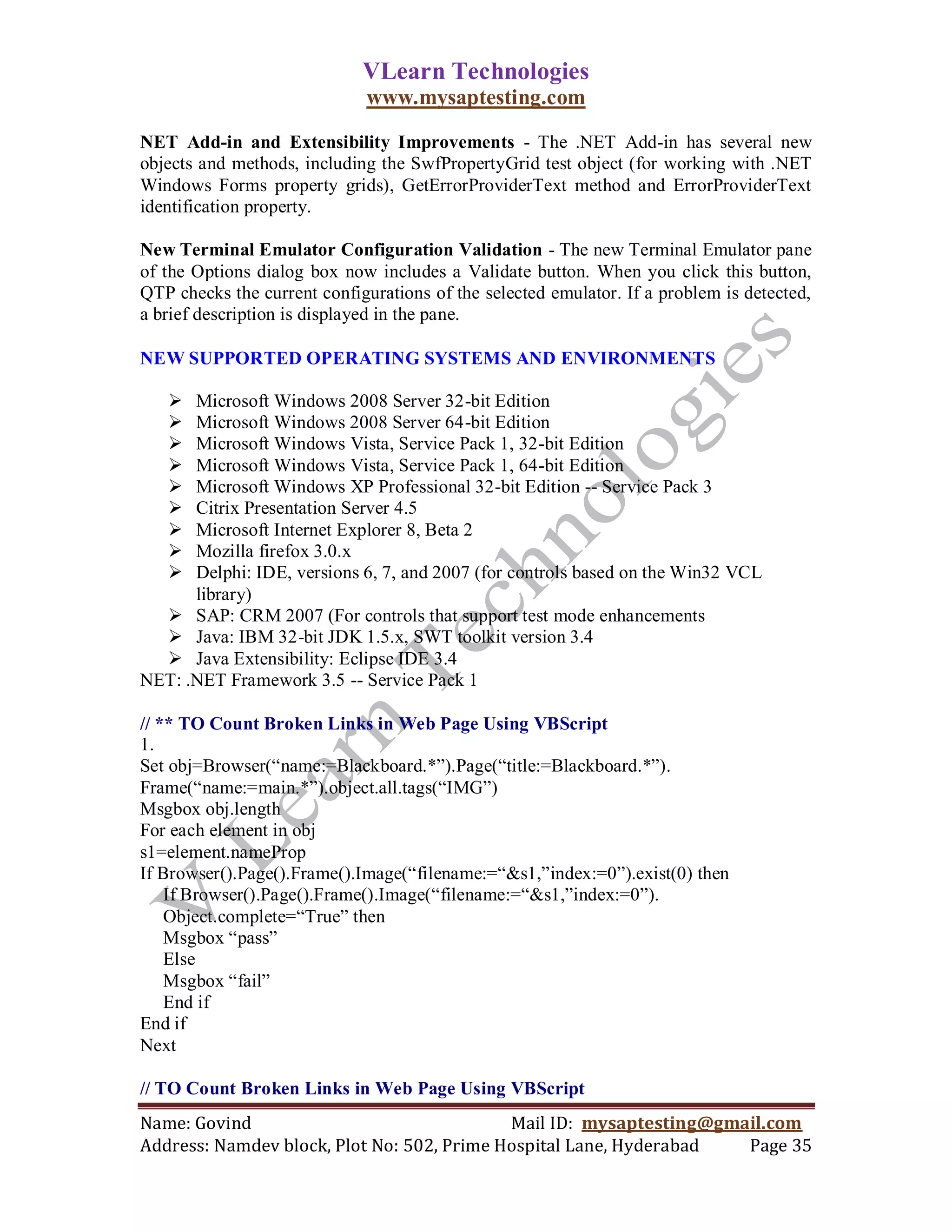 VLearn Technologies
                             www.mysaptesting.com

NET Add-in and Extensibility Improvements - The .NET Add-in has several new
objects and methods, including the SwfPropertyGrid test object (for working with .NET
Windows Forms property grids), GetErrorProviderText method and ErrorProviderText
identification property.

New Terminal Emulator Configuration Validation - The new Terminal Emulator pane
of the Options dialog box now includes a Validate button. When you click this button,
QTP checks the current configurations of the selected emulator. If a problem is detected,
a brief description is displayed in the pane.

NEW SUPPORTED OPERATING SYSTEMS AND ENVIRONMENTS

     Microsoft Windows 2008 Server 32-bit Edition
     Microsoft Windows 2008 Server 64-bit Edition
     Microsoft Windows Vista, Service Pack 1, 32-bit Edition
     Microsoft Windows Vista, Service Pack 1, 64-bit Edition
     Microsoft Windows XP Professional 32-bit Edition -- Service Pack 3
     Citrix Presentation Server 4.5
     Microsoft Internet Explorer 8, Beta 2
     Mozilla firefox 3.0.x
     Delphi: IDE, versions 6, 7, and 2007 (for controls based on the Win32 VCL
      library)
   SAP: CRM 2007 (For controls that support test mode enhancements
   Java: IBM 32-bit JDK 1.5.x, SWT toolkit version 3.4
   Java Extensibility: Eclipse IDE 3.4
NET: .NET Framework 3.5 -- Service Pack 1

// ** TO Count Broken Links in Web Page Using VBScript
1.
Set obj=Browser(―name:=Blackboard.*‖).Page(―title:=Blackboard.*‖).
Frame(―name:=main.*‖).object.all.tags(―IMG‖)
Msgbox obj.length
For each element in obj
s1=element.nameProp
If Browser().Page().Frame().Image(―filename:=―&s1,‖index:=0‖).exist(0) then
    If Browser().Page().Frame().Image(―filename:=―&s1,‖index:=0‖).
    Object.complete=―True‖ then
    Msgbox ―pass‖
    Else
    Msgbox ―fail‖
    End if
End if
Next

// TO Count Broken Links in Web Page Using VBScript
Name: Govind                                Mail ID: mysaptesting@gmail.com
Address: Namdev block, Plot No: 502, Prime Hospital Lane, Hyderabad  Page 35
 