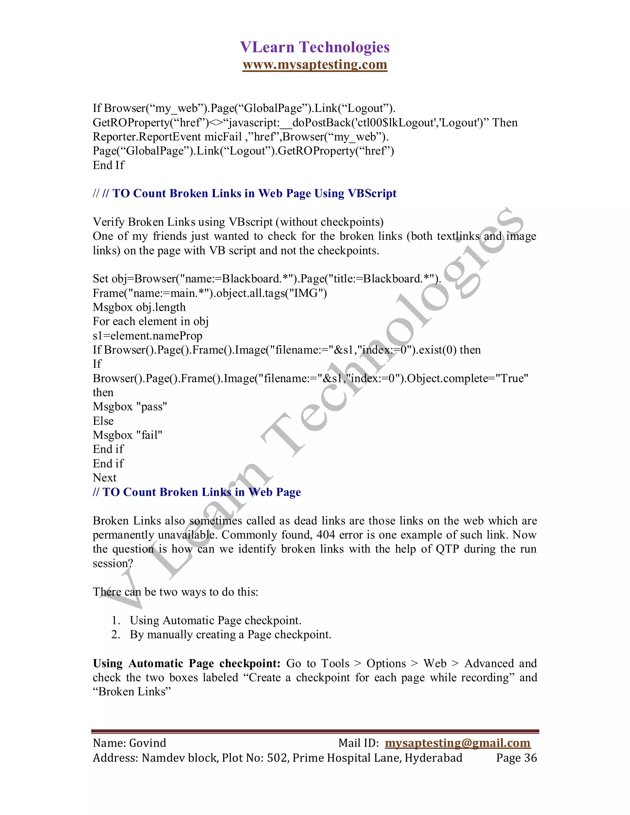 VLearn Technologies
                             www.mysaptesting.com

If Browser(―my_web‖).Page(―GlobalPage‖).Link(―Logout‖).
GetROProperty(―href‖)<>―javascript:__doPostBack('ctl00$lkLogout','Logout')‖ Then
Reporter.ReportEvent micFail ,‖href‖,Browser(―my_web‖).
Page(―GlobalPage‖).Link(―Logout‖).GetROProperty(―href‖)
End If

// // TO Count Broken Links in Web Page Using VBScript

Verify Broken Links using VBscript (without checkpoints)
One of my friends just wanted to check for the broken links (both textlinks and image
links) on the page with VB script and not the checkpoints.

Set obj=Browser("name:=Blackboard.*").Page("title:=Blackboard.*").
Frame("name:=main.*").object.all.tags("IMG")
Msgbox obj.length
For each element in obj
s1=element.nameProp
If Browser().Page().Frame().Image("filename:="&s1,"index:=0").exist(0) then
If
Browser().Page().Frame().Image("filename:="&s1,"index:=0").Object.complete="True"
then
Msgbox "pass"
Else
Msgbox "fail"
End if
End if
Next
// TO Count Broken Links in Web Page

Broken Links also sometimes called as dead links are those links on the web which are
permanently unavailable. Commonly found, 404 error is one example of such link. Now
the question is how can we identify broken links with the help of QTP during the run
session?

There can be two ways to do this:

   1. Using Automatic Page checkpoint.
   2. By manually creating a Page checkpoint.

Using Automatic Page checkpoint: Go to Tools > Options > Web > Advanced and
check the two boxes labeled ―Create a checkpoint for each page while recording‖ and
―Broken Links‖



Name: Govind                                Mail ID: mysaptesting@gmail.com
Address: Namdev block, Plot No: 502, Prime Hospital Lane, Hyderabad  Page 36
 