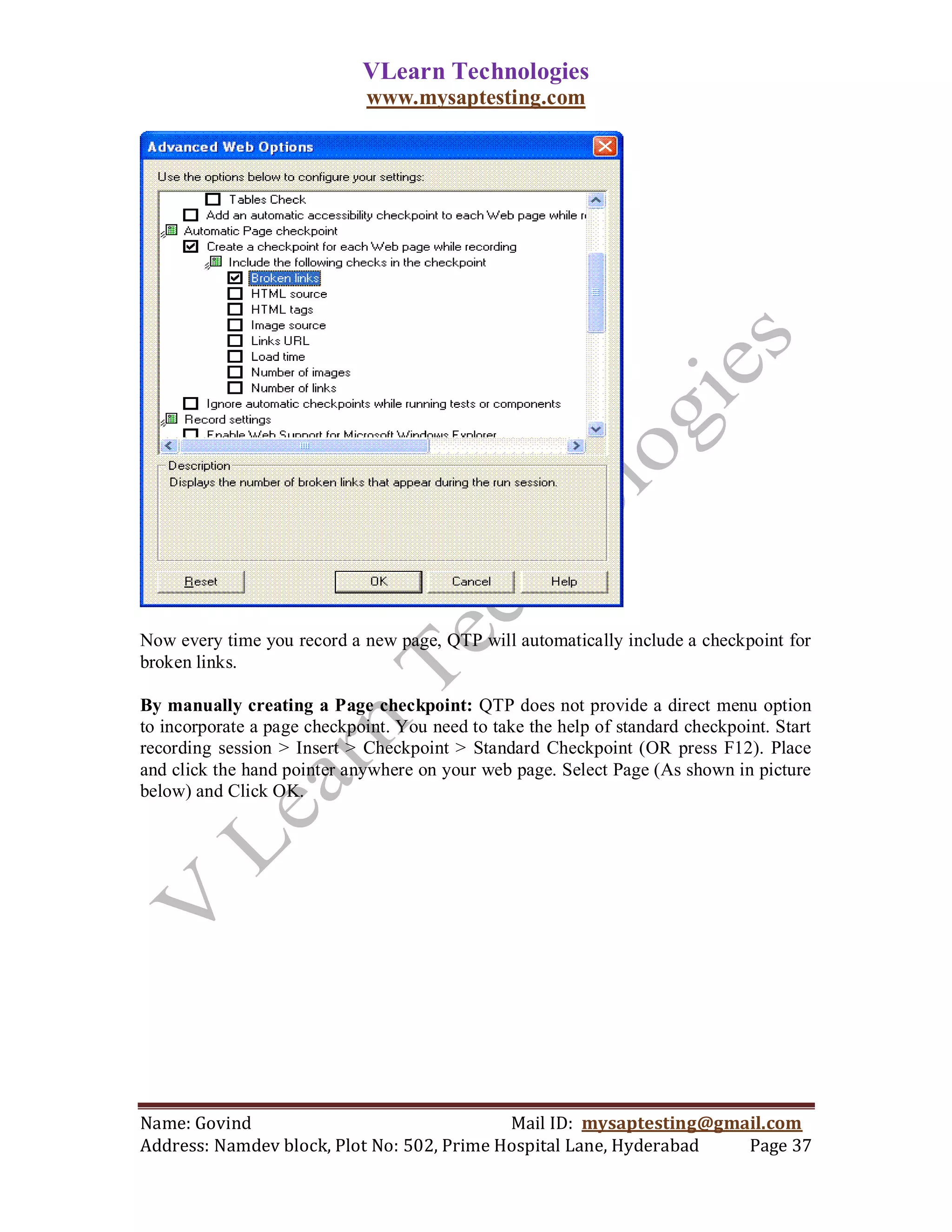 VLearn Technologies
                              www.mysaptesting.com




Now every time you record a new page, QTP will automatically include a checkpoint for
broken links.

By manually creating a Page checkpoint: QTP does not provide a direct menu option
to incorporate a page checkpoint. You need to take the help of standard checkpoint. Start
recording session > Insert > Checkpoint > Standard Checkpoint (OR press F12). Place
and click the hand pointer anywhere on your web page. Select Page (As shown in picture
below) and Click OK.




Name: Govind                                Mail ID: mysaptesting@gmail.com
Address: Namdev block, Plot No: 502, Prime Hospital Lane, Hyderabad  Page 37
 