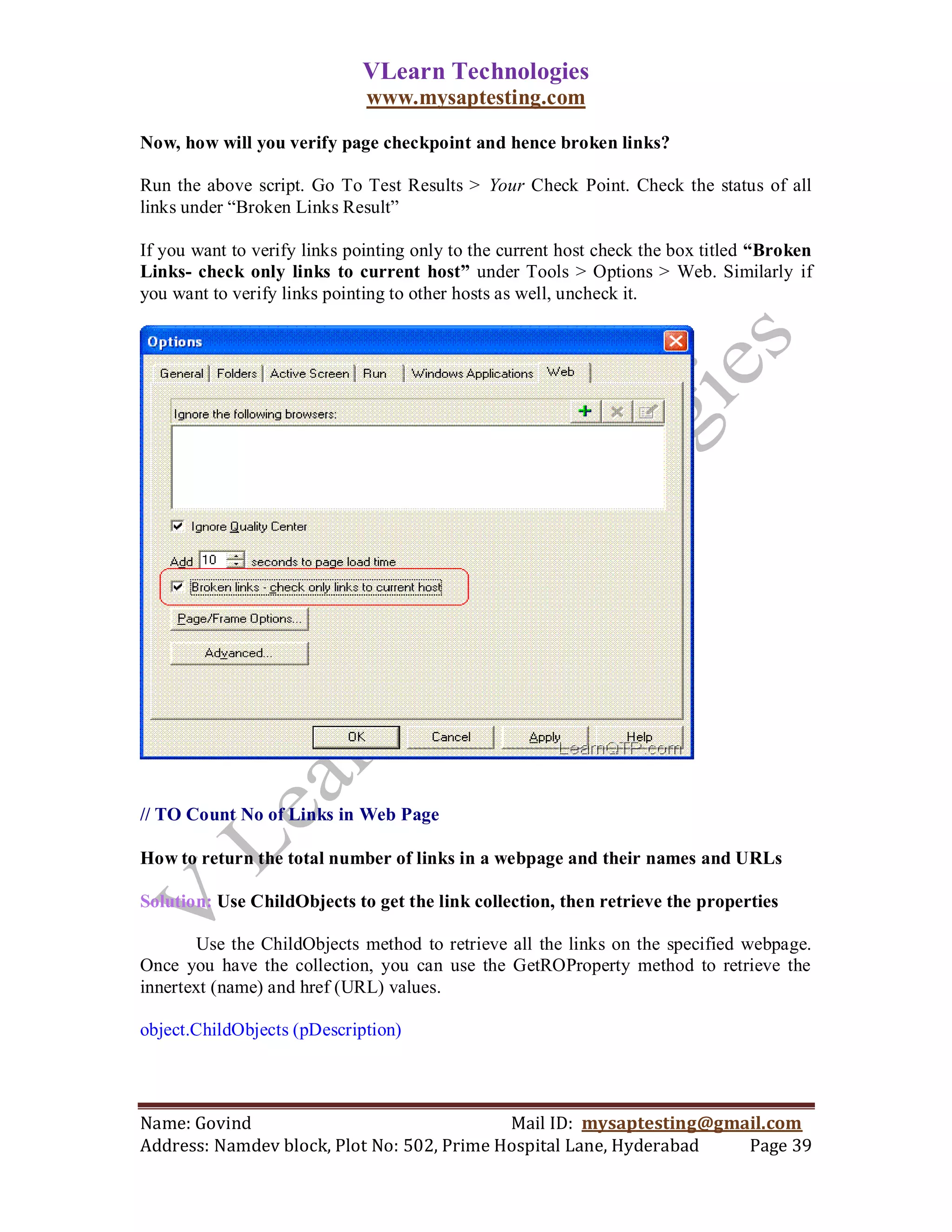 VLearn Technologies
                              www.mysaptesting.com

Now, how will you verify page checkpoint and hence broken links?

Run the above script. Go To Test Results > Your Check Point. Check the status of all
links under ―Broken Links Result‖

If you want to verify links pointing only to the current host check the box titled “Broken
Links- check only links to current host” under Tools > Options > Web. Similarly if
you want to verify links pointing to other hosts as well, uncheck it.




// TO Count No of Links in Web Page

How to return the total number of links in a webpage and their names and URLs

Solution: Use ChildObjects to get the link collection, then retrieve the properties

        Use the ChildObjects method to retrieve all the links on the specified webpage.
Once you have the collection, you can use the GetROProperty method to retrieve the
innertext (name) and href (URL) values.

object.ChildObjects (pDescription)




Name: Govind                                Mail ID: mysaptesting@gmail.com
Address: Namdev block, Plot No: 502, Prime Hospital Lane, Hyderabad  Page 39
 