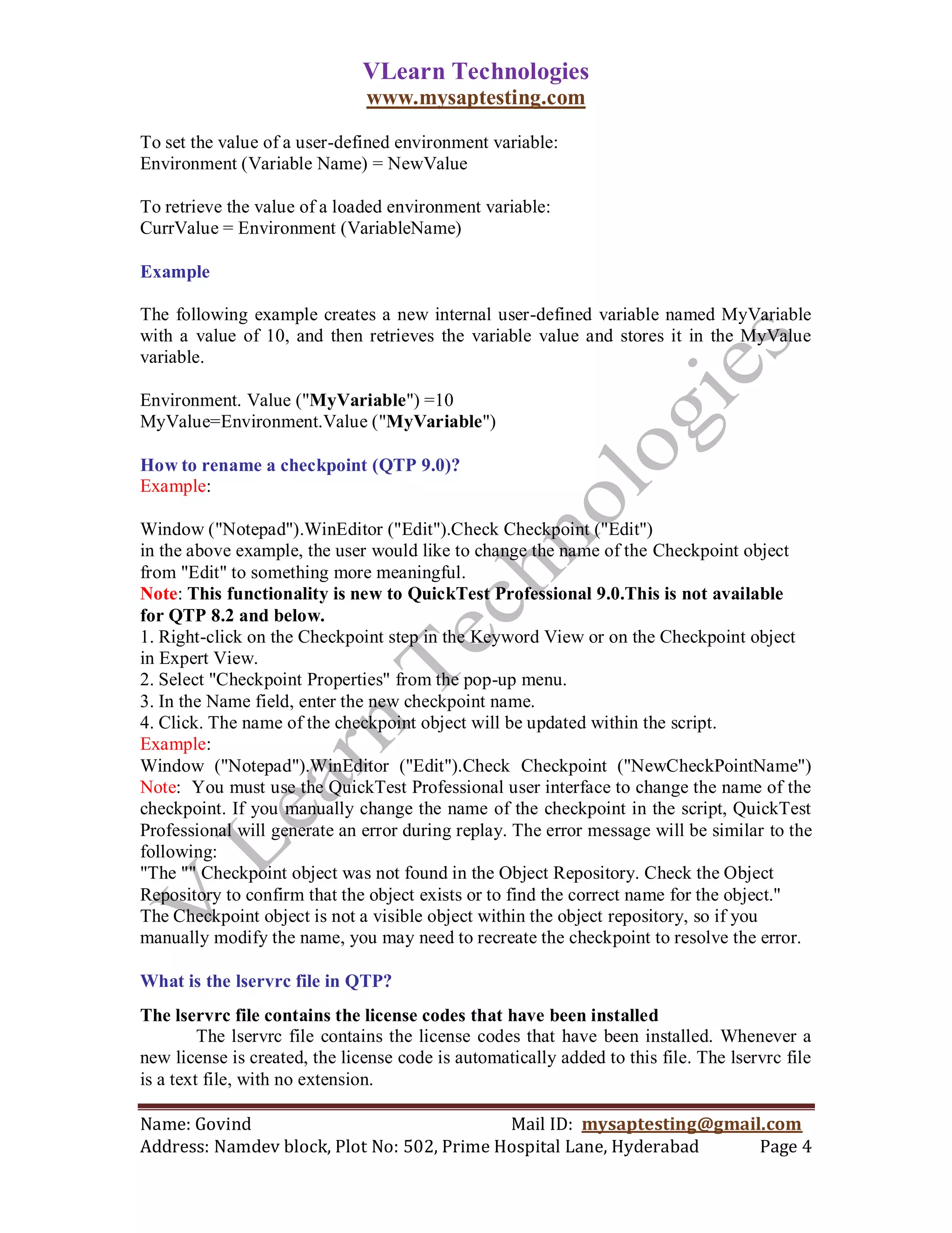 VLearn Technologies
                               www.mysaptesting.com

To set the value of a user-defined environment variable:
Environment (Variable Name) = NewValue

To retrieve the value of a loaded environment variable:
CurrValue = Environment (VariableName)

Example

The following example creates a new internal user-defined variable named MyVariable
with a value of 10, and then retrieves the variable value and stores it in the MyValue
variable.

Environment. Value ("MyVariable") =10
MyValue=Environment.Value ("MyVariable")

How to rename a checkpoint (QTP 9.0)?
Example:

Window ("Notepad").WinEditor ("Edit").Check Checkpoint ("Edit")
in the above example, the user would like to change the name of the Checkpoint object
from "Edit" to something more meaningful.
Note: This functionality is new to QuickTest Professional 9.0.This is not available
for QTP 8.2 and below.
1. Right-click on the Checkpoint step in the Keyword View or on the Checkpoint object
in Expert View.
2. Select "Checkpoint Properties" from the pop-up menu.
3. In the Name field, enter the new checkpoint name.
4. Click. The name of the checkpoint object will be updated within the script.
Example:
Window ("Notepad").WinEditor ("Edit").Check Checkpoint ("NewCheckPointName")
Note: You must use the QuickTest Professional user interface to change the name of the
checkpoint. If you manually change the name of the checkpoint in the script, QuickTest
Professional will generate an error during replay. The error message will be similar to the
following:
"The "" Checkpoint object was not found in the Object Repository. Check the Object
Repository to confirm that the object exists or to find the correct name for the object."
The Checkpoint object is not a visible object within the object repository, so if you
manually modify the name, you may need to recreate the checkpoint to resolve the error.

What is the lservrc file in QTP?
The lservrc file contains the license codes that have been installed
         The lservrc file contains the license codes that have been installed. Whenever a
new license is created, the license code is automatically added to this file. The lservrc file
is a text file, with no extension.

Name: Govind                                Mail ID: mysaptesting@gmail.com
Address: Namdev block, Plot No: 502, Prime Hospital Lane, Hyderabad    Page 4
 