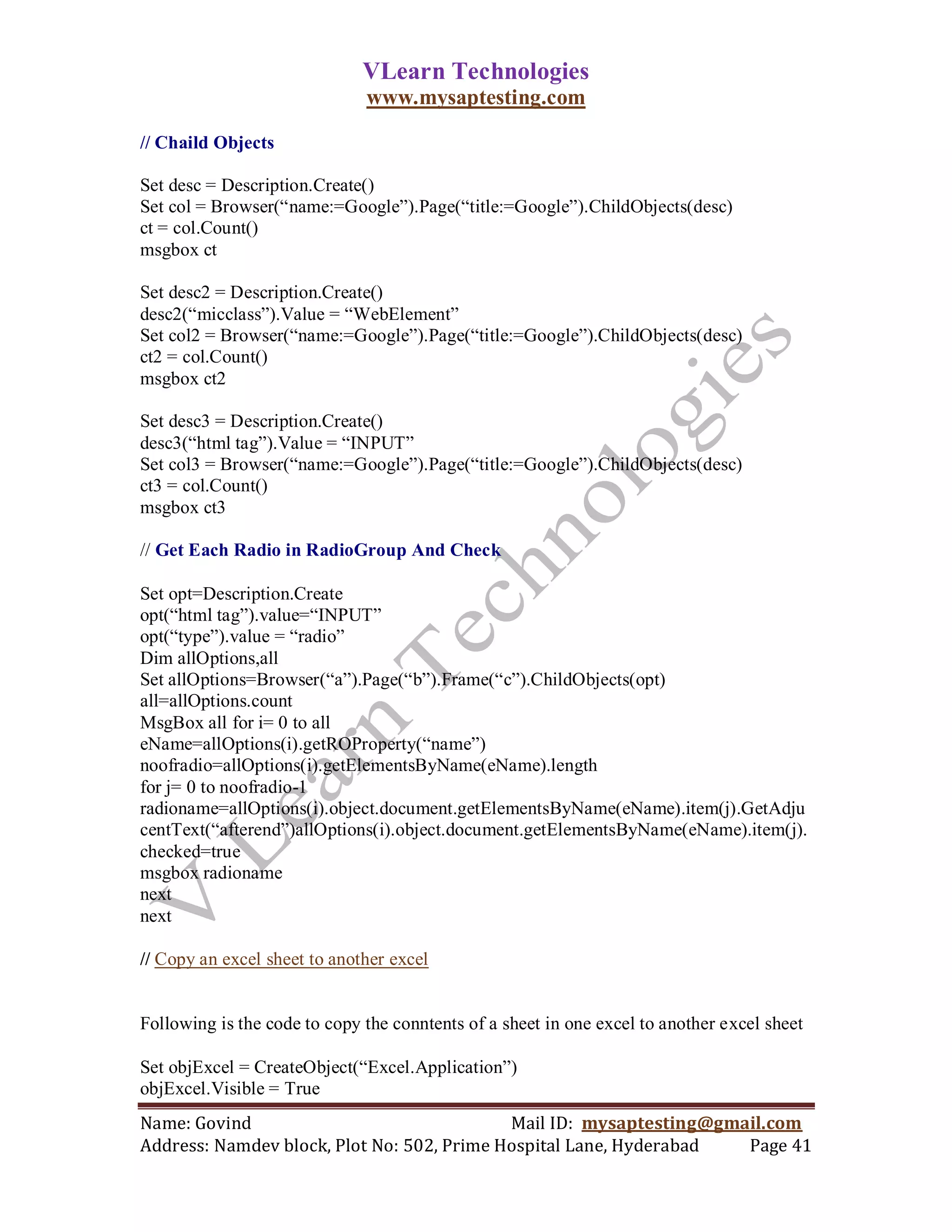 VLearn Technologies
                              www.mysaptesting.com

// Chaild Objects

Set desc = Description.Create()
Set col = Browser(―name:=Google‖).Page(―title:=Google‖).ChildObjects(desc)
ct = col.Count()
msgbox ct

Set desc2 = Description.Create()
desc2(―micclass‖).Value = ―WebElement‖
Set col2 = Browser(―name:=Google‖).Page(―title:=Google‖).ChildObjects(desc)
ct2 = col.Count()
msgbox ct2

Set desc3 = Description.Create()
desc3(―html tag‖).Value = ―INPUT‖
Set col3 = Browser(―name:=Google‖).Page(―title:=Google‖).ChildObjects(desc)
ct3 = col.Count()
msgbox ct3

// Get Each Radio in RadioGroup And Check

Set opt=Description.Create
opt(―html tag‖).value=―INPUT‖
opt(―type‖).value = ―radio‖
Dim allOptions,all
Set allOptions=Browser(―a‖).Page(―b‖).Frame(―c‖).ChildObjects(opt)
all=allOptions.count
MsgBox all for i= 0 to all
eName=allOptions(i).getROProperty(―name‖)
noofradio=allOptions(i).getElementsByName(eName).length
for j= 0 to noofradio-1
radioname=allOptions(i).object.document.getElementsByName(eName).item(j).GetAdju
centText(―afterend‖)allOptions(i).object.document.getElementsByName(eName).item(j).
checked=true
msgbox radioname
next
next

// Copy an excel sheet to another excel


Following is the code to copy the conntents of a sheet in one excel to another excel sheet

Set objExcel = CreateObject(―Excel.Application‖)
objExcel.Visible = True
Name: Govind                                Mail ID: mysaptesting@gmail.com
Address: Namdev block, Plot No: 502, Prime Hospital Lane, Hyderabad  Page 41
 