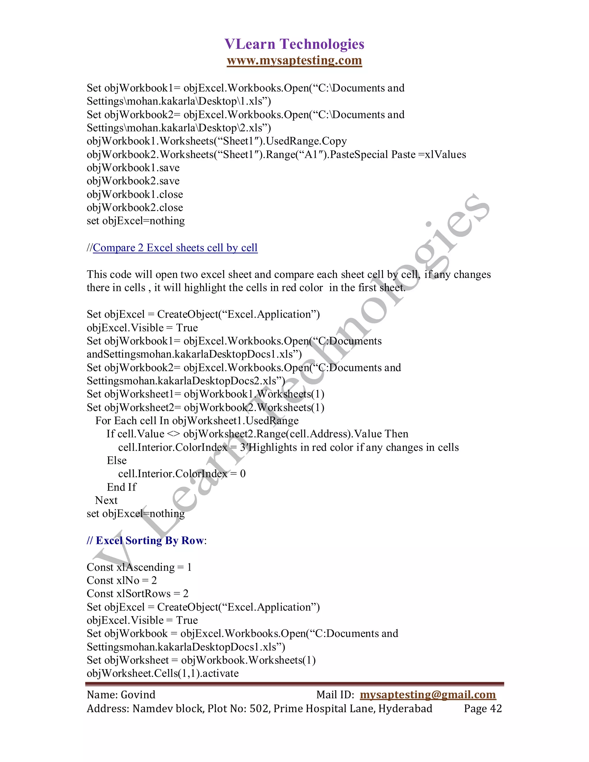VLearn Technologies
                               www.mysaptesting.com

Set objWorkbook1= objExcel.Workbooks.Open(―C:Documents and
Settingsmohan.kakarlaDesktop1.xls‖)
Set objWorkbook2= objExcel.Workbooks.Open(―C:Documents and
Settingsmohan.kakarlaDesktop2.xls‖)
objWorkbook1.Worksheets(―Sheet1″).UsedRange.Copy
objWorkbook2.Worksheets(―Sheet1″).Range(―A1″).PasteSpecial Paste =xlValues
objWorkbook1.save
objWorkbook2.save
objWorkbook1.close
objWorkbook2.close
set objExcel=nothing

//Compare 2 Excel sheets cell by cell

This code will open two excel sheet and compare each sheet cell by cell, if any changes
there in cells , it will highlight the cells in red color in the first sheet.

Set objExcel = CreateObject(―Excel.Application‖)
objExcel.Visible = True
Set objWorkbook1= objExcel.Workbooks.Open(―C:Documents
andSettingsmohan.kakarlaDesktopDocs1.xls‖)
Set objWorkbook2= objExcel.Workbooks.Open(―C:Documents and
Settingsmohan.kakarlaDesktopDocs2.xls‖)
Set objWorksheet1= objWorkbook1.Worksheets(1)
Set objWorksheet2= objWorkbook2.Worksheets(1)
  For Each cell In objWorksheet1.UsedRange
     If cell.Value <> objWorksheet2.Range(cell.Address).Value Then
        cell.Interior.ColorIndex = 3′Highlights in red color if any changes in cells
     Else
        cell.Interior.ColorIndex = 0
     End If
  Next
set objExcel=nothing

// Excel Sorting By Row:

Const xlAscending = 1
Const xlNo = 2
Const xlSortRows = 2
Set objExcel = CreateObject(―Excel.Application‖)
objExcel.Visible = True
Set objWorkbook = objExcel.Workbooks.Open(―C:Documents and
Settingsmohan.kakarlaDesktopDocs1.xls‖)
Set objWorksheet = objWorkbook.Worksheets(1)
objWorksheet.Cells(1,1).activate
Name: Govind                                Mail ID: mysaptesting@gmail.com
Address: Namdev block, Plot No: 502, Prime Hospital Lane, Hyderabad  Page 42
 