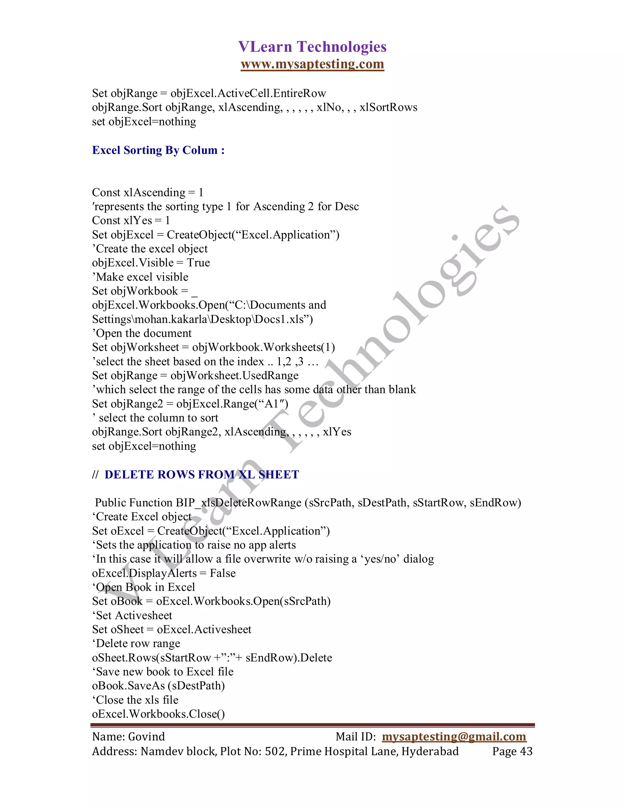 VLearn Technologies
                              www.mysaptesting.com

Set objRange = objExcel.ActiveCell.EntireRow
objRange.Sort objRange, xlAscending, , , , , , xlNo, , , xlSortRows
set objExcel=nothing

Excel Sorting By Colum :


Const xlAscending = 1
′represents the sorting type 1 for Ascending 2 for Desc
Const xlYes = 1
Set objExcel = CreateObject(―Excel.Application‖)
‘Create the excel object
objExcel.Visible = True
‘Make excel visible
Set objWorkbook = _
objExcel.Workbooks.Open(―C:Documents and
Settingsmohan.kakarlaDesktopDocs1.xls‖)
‘Open the document
Set objWorksheet = objWorkbook.Worksheets(1)
‘select the sheet based on the index .. 1,2 ,3 …
Set objRange = objWorksheet.UsedRange
‘which select the range of the cells has some data other than blank
Set objRange2 = objExcel.Range(―A1″)
‘ select the column to sort
objRange.Sort objRange2, xlAscending, , , , , , xlYes
set objExcel=nothing

// DELETE ROWS FROM XL SHEET

 Public Function BIP_xlsDeleteRowRange (sSrcPath, sDestPath, sStartRow, sEndRow)
‗Create Excel object
Set oExcel = CreateObject(―Excel.Application‖)
‗Sets the application to raise no app alerts
‗In this case it will allow a file overwrite w/o raising a ‗yes/no‘ dialog
oExcel.DisplayAlerts = False
‗Open Book in Excel
Set oBook = oExcel.Workbooks.Open(sSrcPath)
‗Set Activesheet
Set oSheet = oExcel.Activesheet
‗Delete row range
oSheet.Rows(sStartRow +‖:‖+ sEndRow).Delete
‗Save new book to Excel file
oBook.SaveAs (sDestPath)
‗Close the xls file
oExcel.Workbooks.Close()
Name: Govind                                Mail ID: mysaptesting@gmail.com
Address: Namdev block, Plot No: 502, Prime Hospital Lane, Hyderabad  Page 43
 